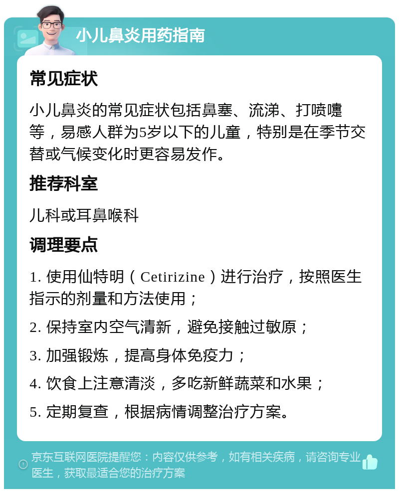 小儿鼻炎用药指南 常见症状 小儿鼻炎的常见症状包括鼻塞、流涕、打喷嚏等，易感人群为5岁以下的儿童，特别是在季节交替或气候变化时更容易发作。 推荐科室 儿科或耳鼻喉科 调理要点 1. 使用仙特明（Cetirizine）进行治疗，按照医生指示的剂量和方法使用； 2. 保持室内空气清新，避免接触过敏原； 3. 加强锻炼，提高身体免疫力； 4. 饮食上注意清淡，多吃新鲜蔬菜和水果； 5. 定期复查，根据病情调整治疗方案。