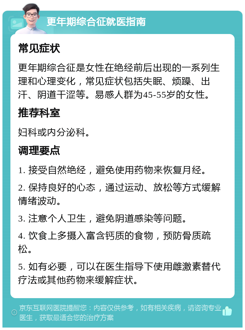 更年期综合征就医指南 常见症状 更年期综合征是女性在绝经前后出现的一系列生理和心理变化，常见症状包括失眠、烦躁、出汗、阴道干涩等。易感人群为45-55岁的女性。 推荐科室 妇科或内分泌科。 调理要点 1. 接受自然绝经，避免使用药物来恢复月经。 2. 保持良好的心态，通过运动、放松等方式缓解情绪波动。 3. 注意个人卫生，避免阴道感染等问题。 4. 饮食上多摄入富含钙质的食物，预防骨质疏松。 5. 如有必要，可以在医生指导下使用雌激素替代疗法或其他药物来缓解症状。