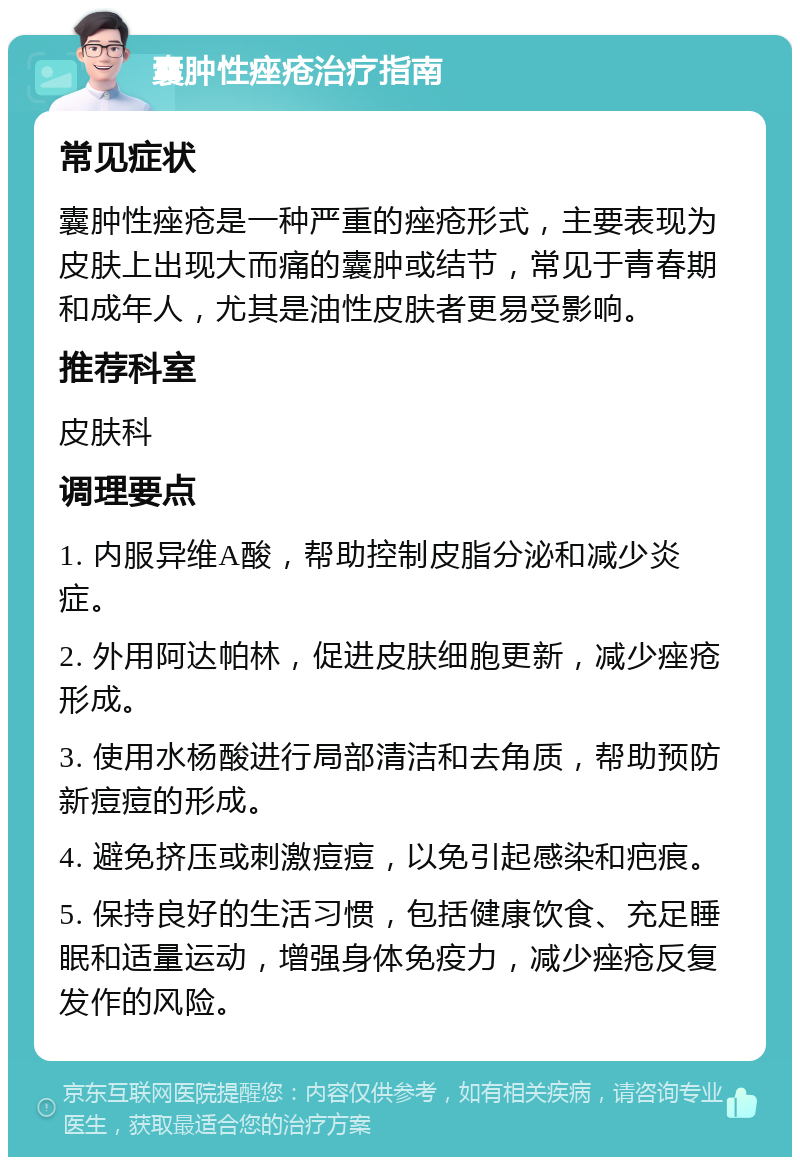 囊肿性痤疮治疗指南 常见症状 囊肿性痤疮是一种严重的痤疮形式，主要表现为皮肤上出现大而痛的囊肿或结节，常见于青春期和成年人，尤其是油性皮肤者更易受影响。 推荐科室 皮肤科 调理要点 1. 内服异维A酸，帮助控制皮脂分泌和减少炎症。 2. 外用阿达帕林，促进皮肤细胞更新，减少痤疮形成。 3. 使用水杨酸进行局部清洁和去角质，帮助预防新痘痘的形成。 4. 避免挤压或刺激痘痘，以免引起感染和疤痕。 5. 保持良好的生活习惯，包括健康饮食、充足睡眠和适量运动，增强身体免疫力，减少痤疮反复发作的风险。