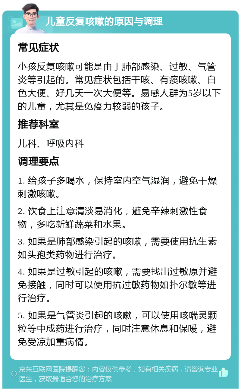 儿童反复咳嗽的原因与调理 常见症状 小孩反复咳嗽可能是由于肺部感染、过敏、气管炎等引起的。常见症状包括干咳、有痰咳嗽、白色大便、好几天一次大便等。易感人群为5岁以下的儿童，尤其是免疫力较弱的孩子。 推荐科室 儿科、呼吸内科 调理要点 1. 给孩子多喝水，保持室内空气湿润，避免干燥刺激咳嗽。 2. 饮食上注意清淡易消化，避免辛辣刺激性食物，多吃新鲜蔬菜和水果。 3. 如果是肺部感染引起的咳嗽，需要使用抗生素如头孢类药物进行治疗。 4. 如果是过敏引起的咳嗽，需要找出过敏原并避免接触，同时可以使用抗过敏药物如扑尔敏等进行治疗。 5. 如果是气管炎引起的咳嗽，可以使用咳喘灵颗粒等中成药进行治疗，同时注意休息和保暖，避免受凉加重病情。