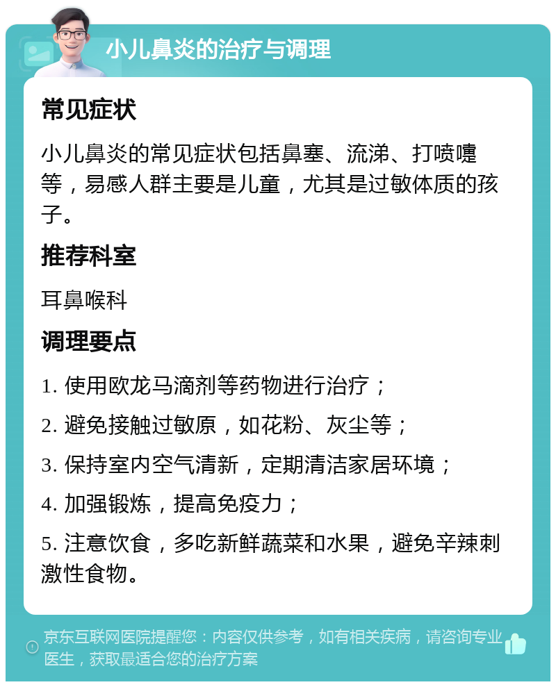 小儿鼻炎的治疗与调理 常见症状 小儿鼻炎的常见症状包括鼻塞、流涕、打喷嚏等，易感人群主要是儿童，尤其是过敏体质的孩子。 推荐科室 耳鼻喉科 调理要点 1. 使用欧龙马滴剂等药物进行治疗； 2. 避免接触过敏原，如花粉、灰尘等； 3. 保持室内空气清新，定期清洁家居环境； 4. 加强锻炼，提高免疫力； 5. 注意饮食，多吃新鲜蔬菜和水果，避免辛辣刺激性食物。