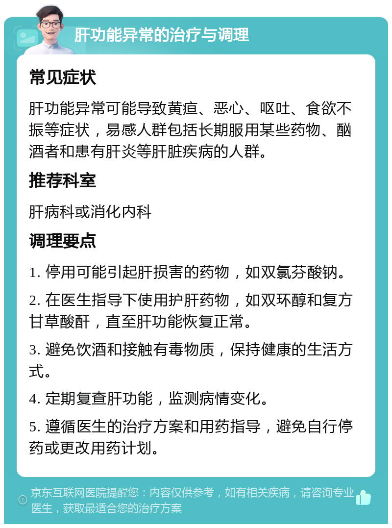 肝功能异常的治疗与调理 常见症状 肝功能异常可能导致黄疸、恶心、呕吐、食欲不振等症状，易感人群包括长期服用某些药物、酗酒者和患有肝炎等肝脏疾病的人群。 推荐科室 肝病科或消化内科 调理要点 1. 停用可能引起肝损害的药物，如双氯芬酸钠。 2. 在医生指导下使用护肝药物，如双环醇和复方甘草酸酐，直至肝功能恢复正常。 3. 避免饮酒和接触有毒物质，保持健康的生活方式。 4. 定期复查肝功能，监测病情变化。 5. 遵循医生的治疗方案和用药指导，避免自行停药或更改用药计划。