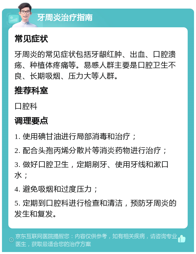 牙周炎治疗指南 常见症状 牙周炎的常见症状包括牙龈红肿、出血、口腔溃疡、种植体疼痛等。易感人群主要是口腔卫生不良、长期吸烟、压力大等人群。 推荐科室 口腔科 调理要点 1. 使用碘甘油进行局部消毒和治疗； 2. 配合头孢丙烯分散片等消炎药物进行治疗； 3. 做好口腔卫生，定期刷牙、使用牙线和漱口水； 4. 避免吸烟和过度压力； 5. 定期到口腔科进行检查和清洁，预防牙周炎的发生和复发。