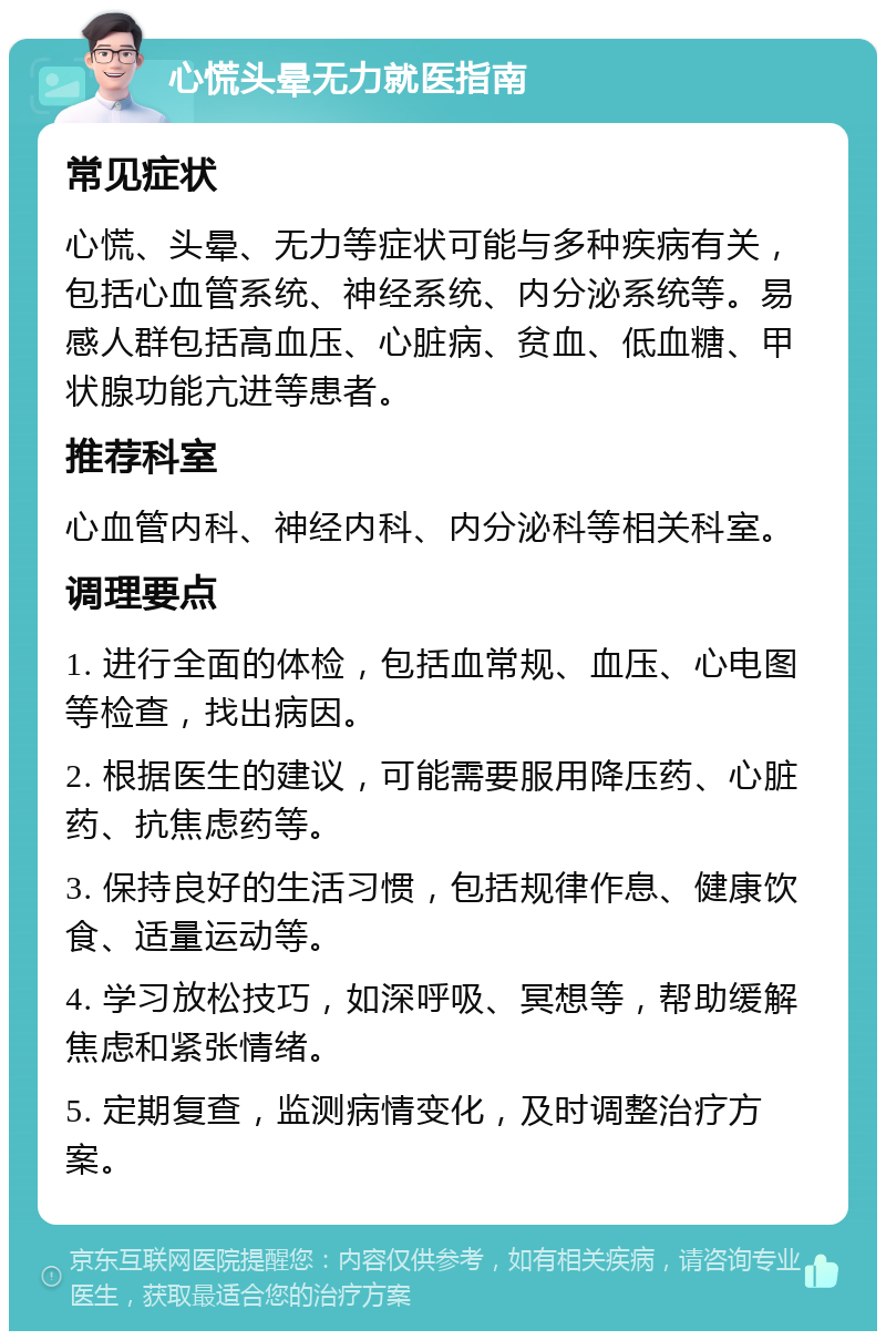 心慌头晕无力就医指南 常见症状 心慌、头晕、无力等症状可能与多种疾病有关，包括心血管系统、神经系统、内分泌系统等。易感人群包括高血压、心脏病、贫血、低血糖、甲状腺功能亢进等患者。 推荐科室 心血管内科、神经内科、内分泌科等相关科室。 调理要点 1. 进行全面的体检，包括血常规、血压、心电图等检查，找出病因。 2. 根据医生的建议，可能需要服用降压药、心脏药、抗焦虑药等。 3. 保持良好的生活习惯，包括规律作息、健康饮食、适量运动等。 4. 学习放松技巧，如深呼吸、冥想等，帮助缓解焦虑和紧张情绪。 5. 定期复查，监测病情变化，及时调整治疗方案。