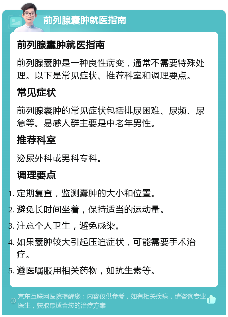 前列腺囊肿就医指南 前列腺囊肿就医指南 前列腺囊肿是一种良性病变，通常不需要特殊处理。以下是常见症状、推荐科室和调理要点。 常见症状 前列腺囊肿的常见症状包括排尿困难、尿频、尿急等。易感人群主要是中老年男性。 推荐科室 泌尿外科或男科专科。 调理要点 定期复查，监测囊肿的大小和位置。 避免长时间坐着，保持适当的运动量。 注意个人卫生，避免感染。 如果囊肿较大引起压迫症状，可能需要手术治疗。 遵医嘱服用相关药物，如抗生素等。