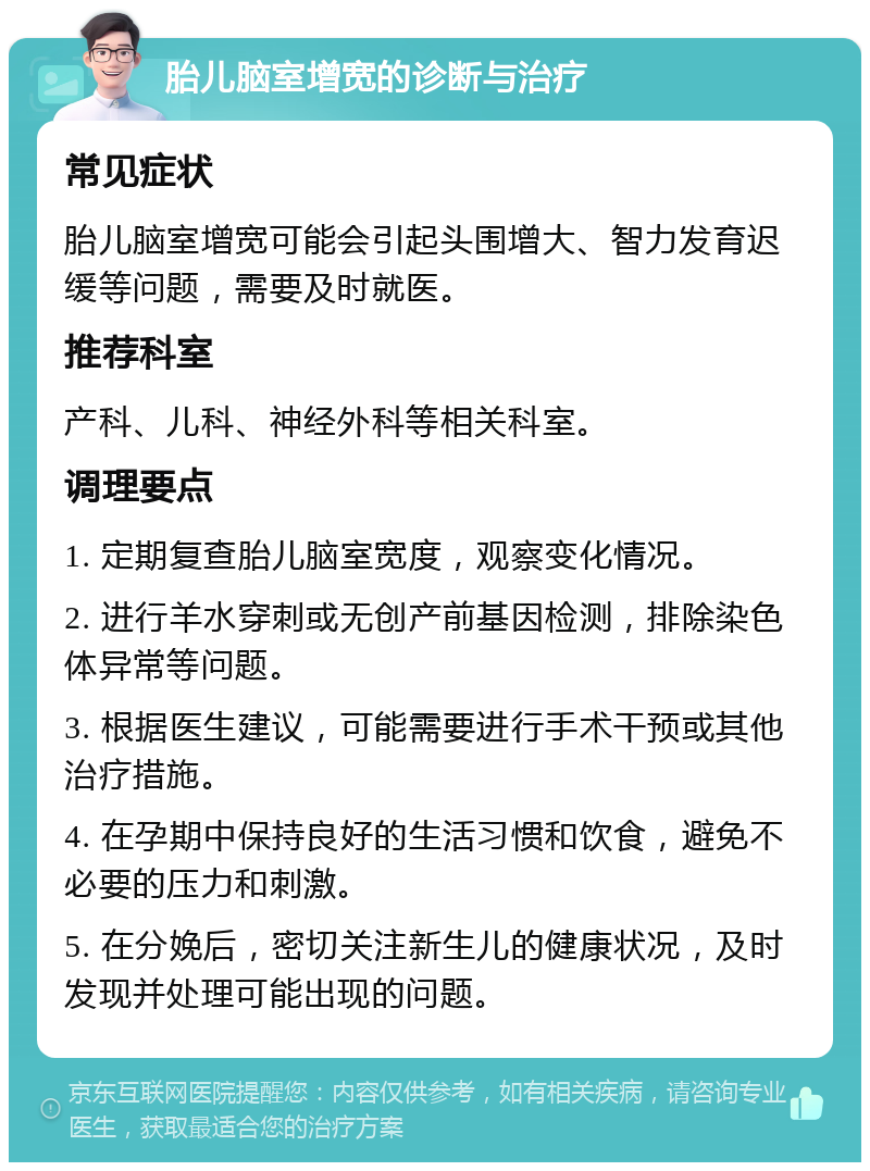 胎儿脑室增宽的诊断与治疗 常见症状 胎儿脑室增宽可能会引起头围增大、智力发育迟缓等问题，需要及时就医。 推荐科室 产科、儿科、神经外科等相关科室。 调理要点 1. 定期复查胎儿脑室宽度，观察变化情况。 2. 进行羊水穿刺或无创产前基因检测，排除染色体异常等问题。 3. 根据医生建议，可能需要进行手术干预或其他治疗措施。 4. 在孕期中保持良好的生活习惯和饮食，避免不必要的压力和刺激。 5. 在分娩后，密切关注新生儿的健康状况，及时发现并处理可能出现的问题。