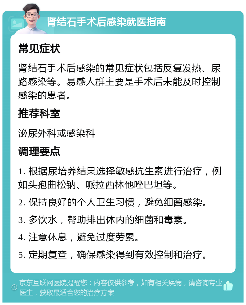 肾结石手术后感染就医指南 常见症状 肾结石手术后感染的常见症状包括反复发热、尿路感染等。易感人群主要是手术后未能及时控制感染的患者。 推荐科室 泌尿外科或感染科 调理要点 1. 根据尿培养结果选择敏感抗生素进行治疗，例如头孢曲松钠、哌拉西林他唑巴坦等。 2. 保持良好的个人卫生习惯，避免细菌感染。 3. 多饮水，帮助排出体内的细菌和毒素。 4. 注意休息，避免过度劳累。 5. 定期复查，确保感染得到有效控制和治疗。