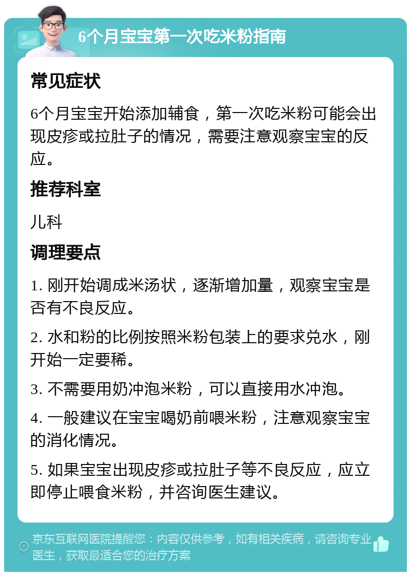 6个月宝宝第一次吃米粉指南 常见症状 6个月宝宝开始添加辅食，第一次吃米粉可能会出现皮疹或拉肚子的情况，需要注意观察宝宝的反应。 推荐科室 儿科 调理要点 1. 刚开始调成米汤状，逐渐增加量，观察宝宝是否有不良反应。 2. 水和粉的比例按照米粉包装上的要求兑水，刚开始一定要稀。 3. 不需要用奶冲泡米粉，可以直接用水冲泡。 4. 一般建议在宝宝喝奶前喂米粉，注意观察宝宝的消化情况。 5. 如果宝宝出现皮疹或拉肚子等不良反应，应立即停止喂食米粉，并咨询医生建议。