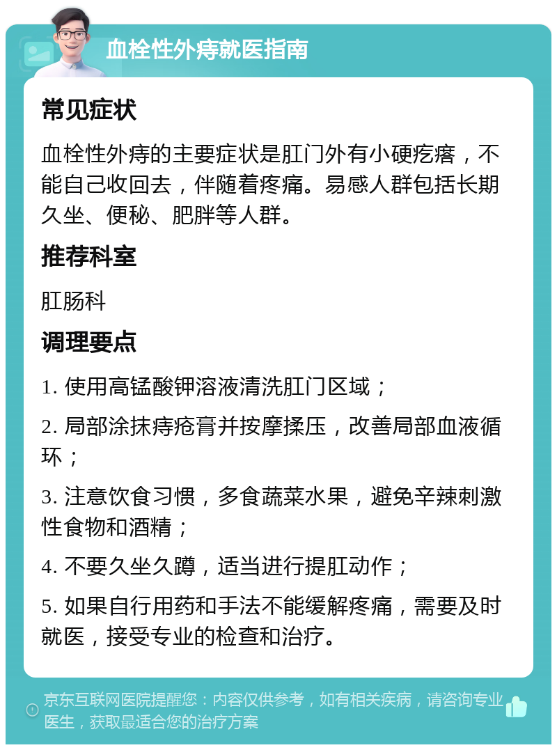 血栓性外痔就医指南 常见症状 血栓性外痔的主要症状是肛门外有小硬疙瘩，不能自己收回去，伴随着疼痛。易感人群包括长期久坐、便秘、肥胖等人群。 推荐科室 肛肠科 调理要点 1. 使用高锰酸钾溶液清洗肛门区域； 2. 局部涂抹痔疮膏并按摩揉压，改善局部血液循环； 3. 注意饮食习惯，多食蔬菜水果，避免辛辣刺激性食物和酒精； 4. 不要久坐久蹲，适当进行提肛动作； 5. 如果自行用药和手法不能缓解疼痛，需要及时就医，接受专业的检查和治疗。