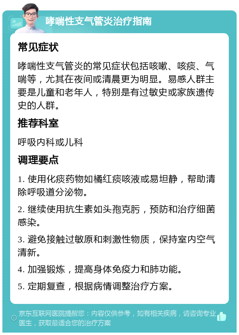 哮喘性支气管炎治疗指南 常见症状 哮喘性支气管炎的常见症状包括咳嗽、咳痰、气喘等，尤其在夜间或清晨更为明显。易感人群主要是儿童和老年人，特别是有过敏史或家族遗传史的人群。 推荐科室 呼吸内科或儿科 调理要点 1. 使用化痰药物如橘红痰咳液或易坦静，帮助清除呼吸道分泌物。 2. 继续使用抗生素如头孢克肟，预防和治疗细菌感染。 3. 避免接触过敏原和刺激性物质，保持室内空气清新。 4. 加强锻炼，提高身体免疫力和肺功能。 5. 定期复查，根据病情调整治疗方案。