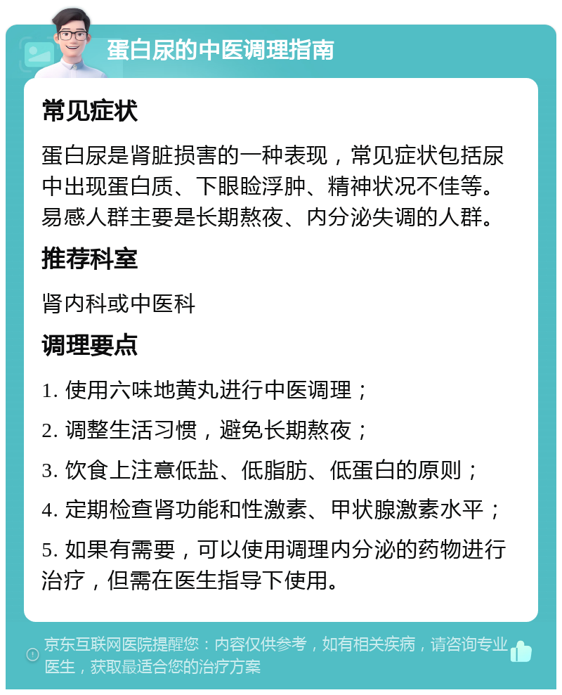 蛋白尿的中医调理指南 常见症状 蛋白尿是肾脏损害的一种表现，常见症状包括尿中出现蛋白质、下眼睑浮肿、精神状况不佳等。易感人群主要是长期熬夜、内分泌失调的人群。 推荐科室 肾内科或中医科 调理要点 1. 使用六味地黄丸进行中医调理； 2. 调整生活习惯，避免长期熬夜； 3. 饮食上注意低盐、低脂肪、低蛋白的原则； 4. 定期检查肾功能和性激素、甲状腺激素水平； 5. 如果有需要，可以使用调理内分泌的药物进行治疗，但需在医生指导下使用。