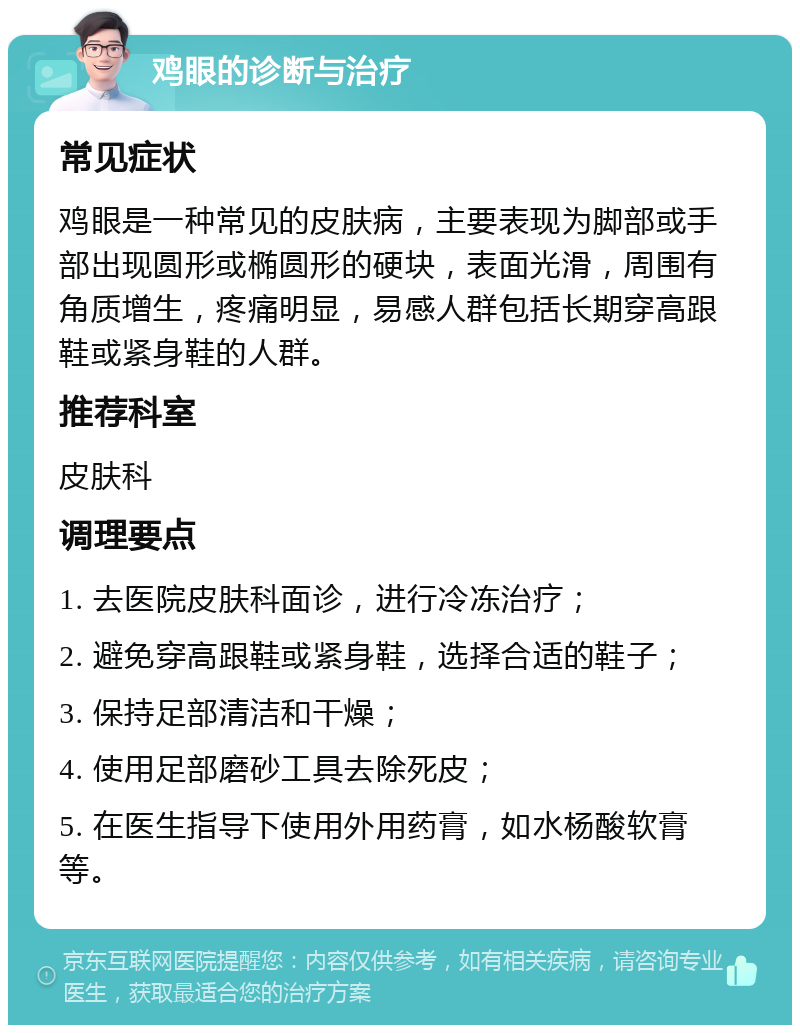 鸡眼的诊断与治疗 常见症状 鸡眼是一种常见的皮肤病，主要表现为脚部或手部出现圆形或椭圆形的硬块，表面光滑，周围有角质增生，疼痛明显，易感人群包括长期穿高跟鞋或紧身鞋的人群。 推荐科室 皮肤科 调理要点 1. 去医院皮肤科面诊，进行冷冻治疗； 2. 避免穿高跟鞋或紧身鞋，选择合适的鞋子； 3. 保持足部清洁和干燥； 4. 使用足部磨砂工具去除死皮； 5. 在医生指导下使用外用药膏，如水杨酸软膏等。