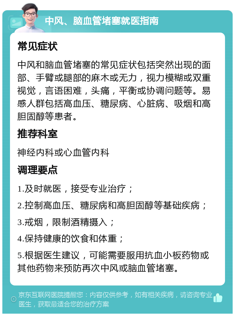 中风、脑血管堵塞就医指南 常见症状 中风和脑血管堵塞的常见症状包括突然出现的面部、手臂或腿部的麻木或无力，视力模糊或双重视觉，言语困难，头痛，平衡或协调问题等。易感人群包括高血压、糖尿病、心脏病、吸烟和高胆固醇等患者。 推荐科室 神经内科或心血管内科 调理要点 1.及时就医，接受专业治疗； 2.控制高血压、糖尿病和高胆固醇等基础疾病； 3.戒烟，限制酒精摄入； 4.保持健康的饮食和体重； 5.根据医生建议，可能需要服用抗血小板药物或其他药物来预防再次中风或脑血管堵塞。