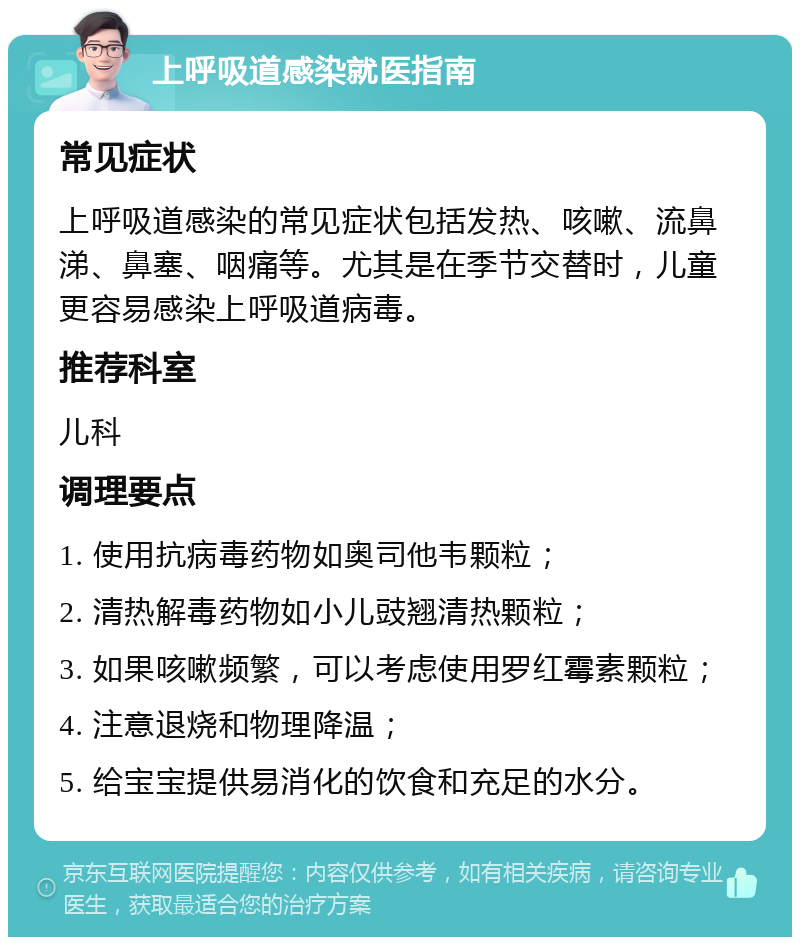 上呼吸道感染就医指南 常见症状 上呼吸道感染的常见症状包括发热、咳嗽、流鼻涕、鼻塞、咽痛等。尤其是在季节交替时，儿童更容易感染上呼吸道病毒。 推荐科室 儿科 调理要点 1. 使用抗病毒药物如奥司他韦颗粒； 2. 清热解毒药物如小儿豉翘清热颗粒； 3. 如果咳嗽频繁，可以考虑使用罗红霉素颗粒； 4. 注意退烧和物理降温； 5. 给宝宝提供易消化的饮食和充足的水分。