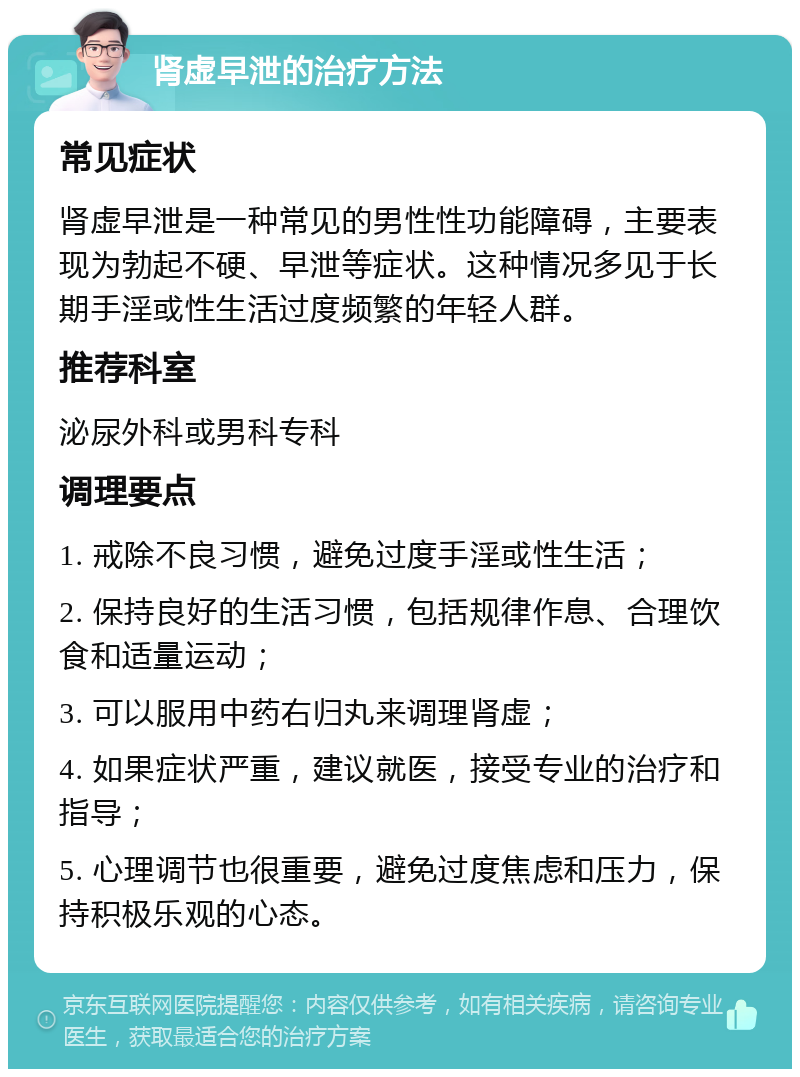 肾虚早泄的治疗方法 常见症状 肾虚早泄是一种常见的男性性功能障碍，主要表现为勃起不硬、早泄等症状。这种情况多见于长期手淫或性生活过度频繁的年轻人群。 推荐科室 泌尿外科或男科专科 调理要点 1. 戒除不良习惯，避免过度手淫或性生活； 2. 保持良好的生活习惯，包括规律作息、合理饮食和适量运动； 3. 可以服用中药右归丸来调理肾虚； 4. 如果症状严重，建议就医，接受专业的治疗和指导； 5. 心理调节也很重要，避免过度焦虑和压力，保持积极乐观的心态。