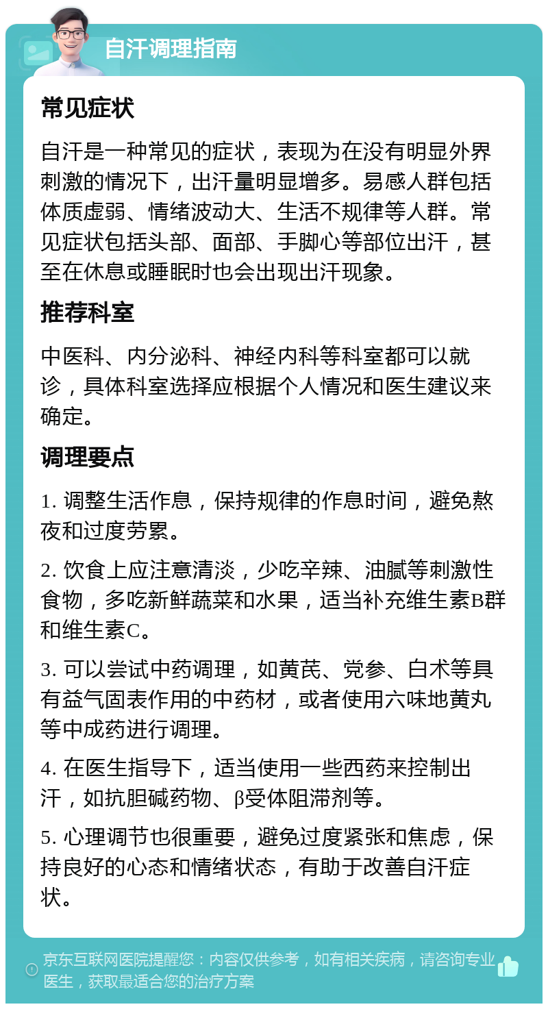 自汗调理指南 常见症状 自汗是一种常见的症状，表现为在没有明显外界刺激的情况下，出汗量明显增多。易感人群包括体质虚弱、情绪波动大、生活不规律等人群。常见症状包括头部、面部、手脚心等部位出汗，甚至在休息或睡眠时也会出现出汗现象。 推荐科室 中医科、内分泌科、神经内科等科室都可以就诊，具体科室选择应根据个人情况和医生建议来确定。 调理要点 1. 调整生活作息，保持规律的作息时间，避免熬夜和过度劳累。 2. 饮食上应注意清淡，少吃辛辣、油腻等刺激性食物，多吃新鲜蔬菜和水果，适当补充维生素B群和维生素C。 3. 可以尝试中药调理，如黄芪、党参、白术等具有益气固表作用的中药材，或者使用六味地黄丸等中成药进行调理。 4. 在医生指导下，适当使用一些西药来控制出汗，如抗胆碱药物、β受体阻滞剂等。 5. 心理调节也很重要，避免过度紧张和焦虑，保持良好的心态和情绪状态，有助于改善自汗症状。