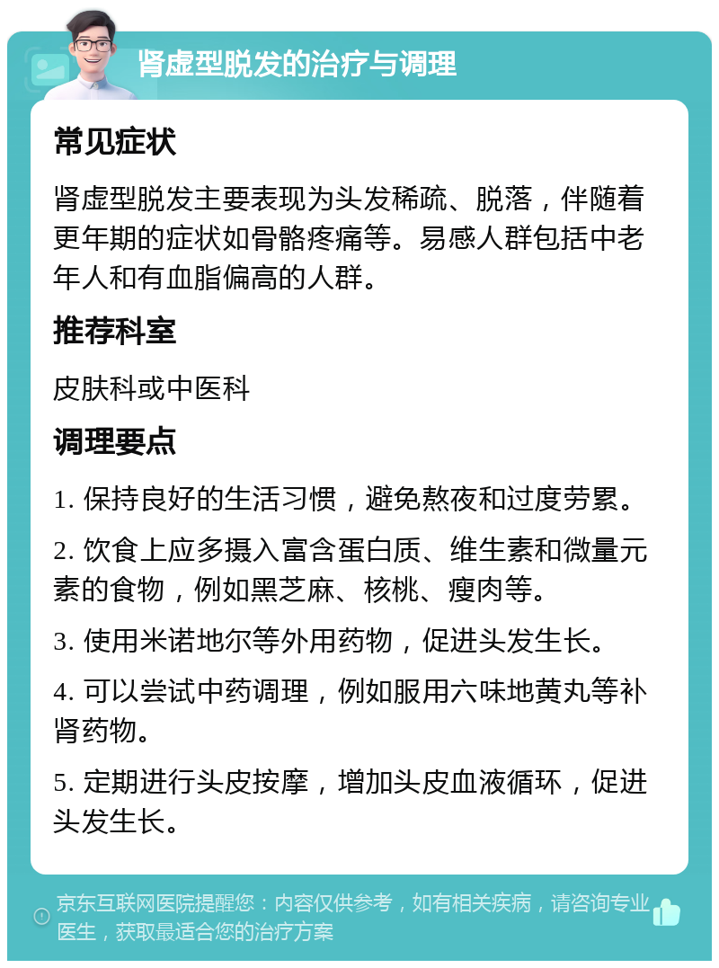 肾虚型脱发的治疗与调理 常见症状 肾虚型脱发主要表现为头发稀疏、脱落，伴随着更年期的症状如骨骼疼痛等。易感人群包括中老年人和有血脂偏高的人群。 推荐科室 皮肤科或中医科 调理要点 1. 保持良好的生活习惯，避免熬夜和过度劳累。 2. 饮食上应多摄入富含蛋白质、维生素和微量元素的食物，例如黑芝麻、核桃、瘦肉等。 3. 使用米诺地尔等外用药物，促进头发生长。 4. 可以尝试中药调理，例如服用六味地黄丸等补肾药物。 5. 定期进行头皮按摩，增加头皮血液循环，促进头发生长。