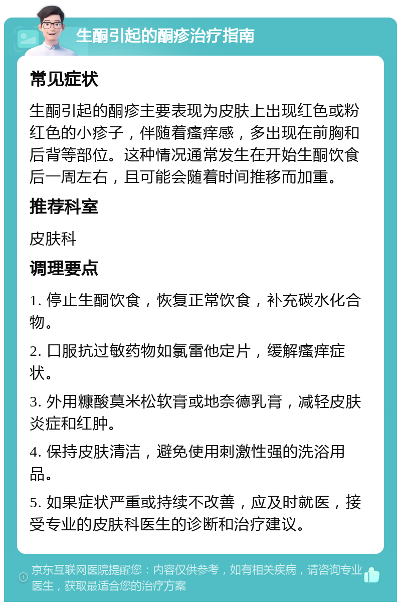 生酮引起的酮疹治疗指南 常见症状 生酮引起的酮疹主要表现为皮肤上出现红色或粉红色的小疹子，伴随着瘙痒感，多出现在前胸和后背等部位。这种情况通常发生在开始生酮饮食后一周左右，且可能会随着时间推移而加重。 推荐科室 皮肤科 调理要点 1. 停止生酮饮食，恢复正常饮食，补充碳水化合物。 2. 口服抗过敏药物如氯雷他定片，缓解瘙痒症状。 3. 外用糠酸莫米松软膏或地奈德乳膏，减轻皮肤炎症和红肿。 4. 保持皮肤清洁，避免使用刺激性强的洗浴用品。 5. 如果症状严重或持续不改善，应及时就医，接受专业的皮肤科医生的诊断和治疗建议。