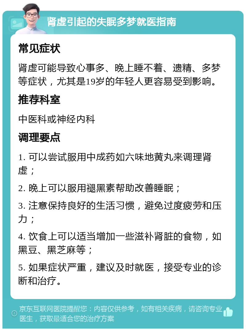 肾虚引起的失眠多梦就医指南 常见症状 肾虚可能导致心事多、晚上睡不着、遗精、多梦等症状，尤其是19岁的年轻人更容易受到影响。 推荐科室 中医科或神经内科 调理要点 1. 可以尝试服用中成药如六味地黄丸来调理肾虚； 2. 晚上可以服用褪黑素帮助改善睡眠； 3. 注意保持良好的生活习惯，避免过度疲劳和压力； 4. 饮食上可以适当增加一些滋补肾脏的食物，如黑豆、黑芝麻等； 5. 如果症状严重，建议及时就医，接受专业的诊断和治疗。