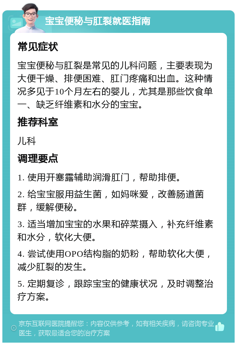 宝宝便秘与肛裂就医指南 常见症状 宝宝便秘与肛裂是常见的儿科问题，主要表现为大便干燥、排便困难、肛门疼痛和出血。这种情况多见于10个月左右的婴儿，尤其是那些饮食单一、缺乏纤维素和水分的宝宝。 推荐科室 儿科 调理要点 1. 使用开塞露辅助润滑肛门，帮助排便。 2. 给宝宝服用益生菌，如妈咪爱，改善肠道菌群，缓解便秘。 3. 适当增加宝宝的水果和碎菜摄入，补充纤维素和水分，软化大便。 4. 尝试使用OPO结构脂的奶粉，帮助软化大便，减少肛裂的发生。 5. 定期复诊，跟踪宝宝的健康状况，及时调整治疗方案。