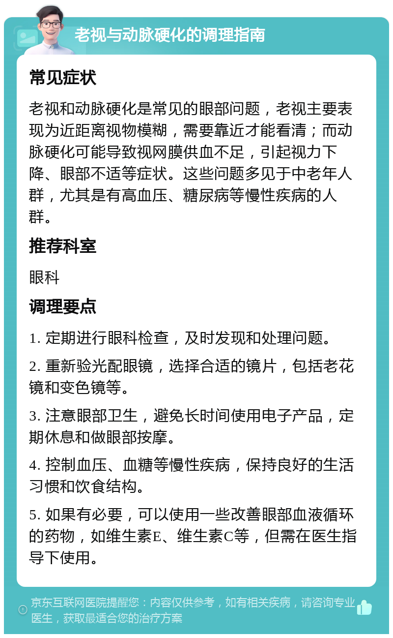 老视与动脉硬化的调理指南 常见症状 老视和动脉硬化是常见的眼部问题，老视主要表现为近距离视物模糊，需要靠近才能看清；而动脉硬化可能导致视网膜供血不足，引起视力下降、眼部不适等症状。这些问题多见于中老年人群，尤其是有高血压、糖尿病等慢性疾病的人群。 推荐科室 眼科 调理要点 1. 定期进行眼科检查，及时发现和处理问题。 2. 重新验光配眼镜，选择合适的镜片，包括老花镜和变色镜等。 3. 注意眼部卫生，避免长时间使用电子产品，定期休息和做眼部按摩。 4. 控制血压、血糖等慢性疾病，保持良好的生活习惯和饮食结构。 5. 如果有必要，可以使用一些改善眼部血液循环的药物，如维生素E、维生素C等，但需在医生指导下使用。