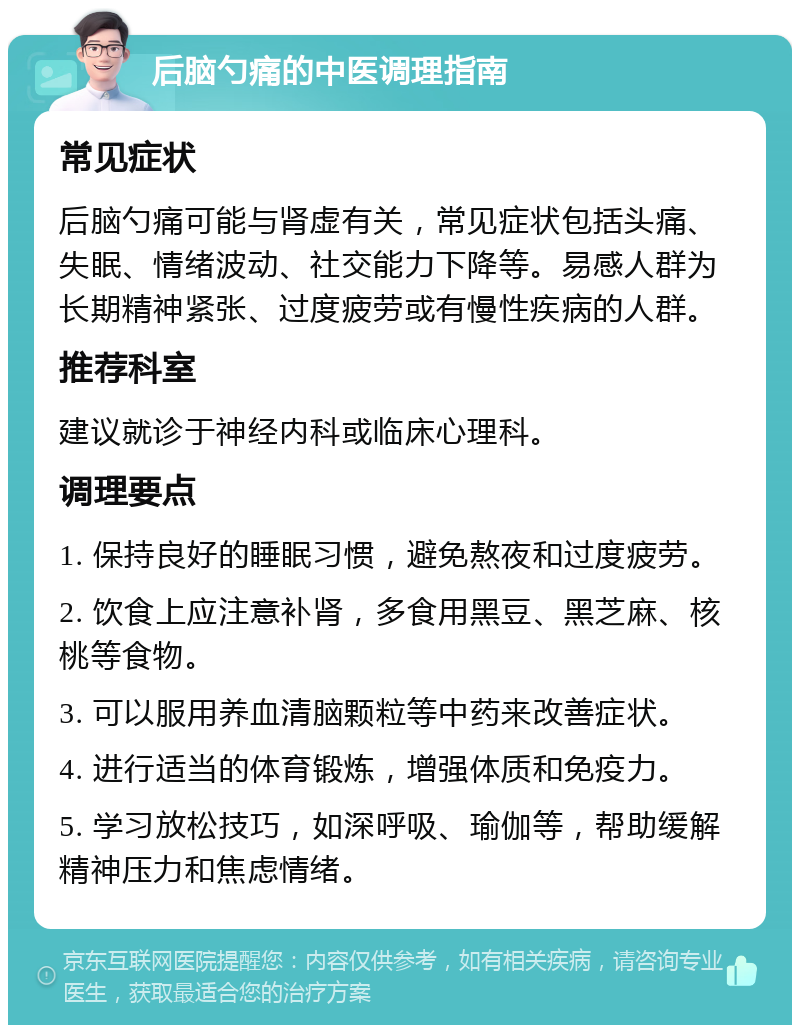 后脑勺痛的中医调理指南 常见症状 后脑勺痛可能与肾虚有关，常见症状包括头痛、失眠、情绪波动、社交能力下降等。易感人群为长期精神紧张、过度疲劳或有慢性疾病的人群。 推荐科室 建议就诊于神经内科或临床心理科。 调理要点 1. 保持良好的睡眠习惯，避免熬夜和过度疲劳。 2. 饮食上应注意补肾，多食用黑豆、黑芝麻、核桃等食物。 3. 可以服用养血清脑颗粒等中药来改善症状。 4. 进行适当的体育锻炼，增强体质和免疫力。 5. 学习放松技巧，如深呼吸、瑜伽等，帮助缓解精神压力和焦虑情绪。