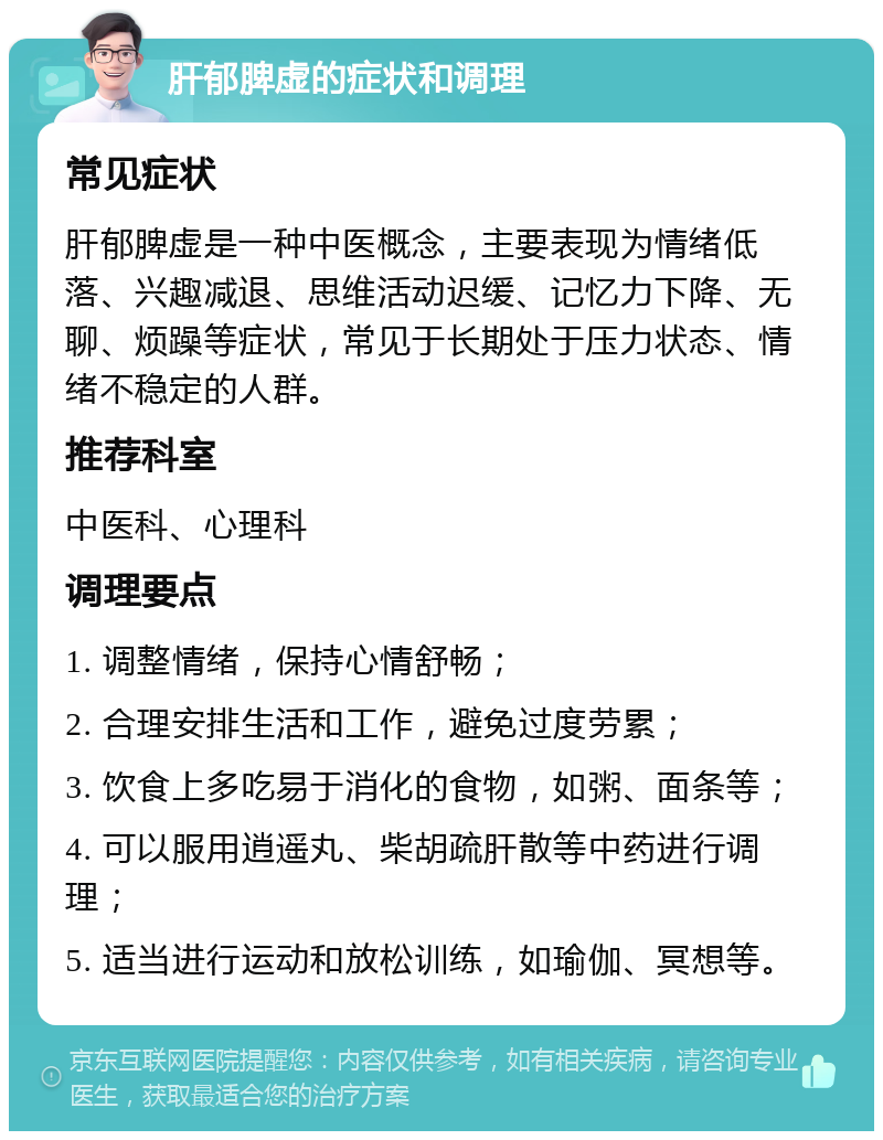 肝郁脾虚的症状和调理 常见症状 肝郁脾虚是一种中医概念，主要表现为情绪低落、兴趣减退、思维活动迟缓、记忆力下降、无聊、烦躁等症状，常见于长期处于压力状态、情绪不稳定的人群。 推荐科室 中医科、心理科 调理要点 1. 调整情绪，保持心情舒畅； 2. 合理安排生活和工作，避免过度劳累； 3. 饮食上多吃易于消化的食物，如粥、面条等； 4. 可以服用逍遥丸、柴胡疏肝散等中药进行调理； 5. 适当进行运动和放松训练，如瑜伽、冥想等。