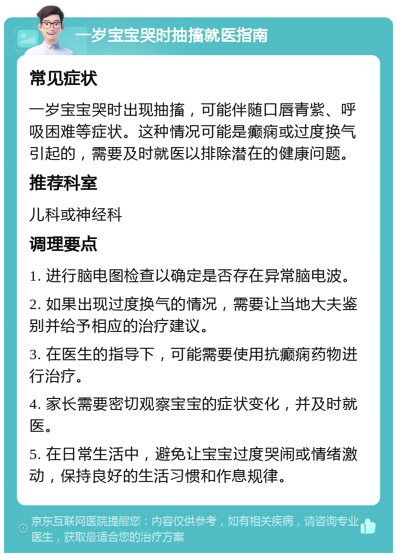 一岁宝宝哭时抽搐就医指南 常见症状 一岁宝宝哭时出现抽搐，可能伴随口唇青紫、呼吸困难等症状。这种情况可能是癫痫或过度换气引起的，需要及时就医以排除潜在的健康问题。 推荐科室 儿科或神经科 调理要点 1. 进行脑电图检查以确定是否存在异常脑电波。 2. 如果出现过度换气的情况，需要让当地大夫鉴别并给予相应的治疗建议。 3. 在医生的指导下，可能需要使用抗癫痫药物进行治疗。 4. 家长需要密切观察宝宝的症状变化，并及时就医。 5. 在日常生活中，避免让宝宝过度哭闹或情绪激动，保持良好的生活习惯和作息规律。