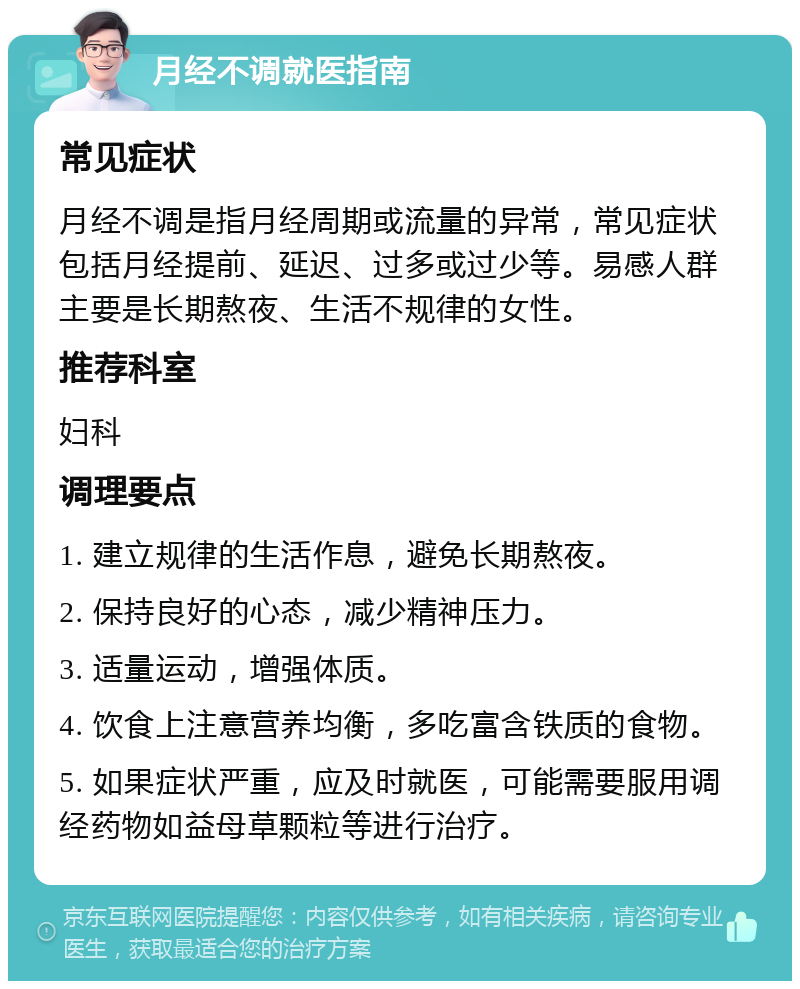 月经不调就医指南 常见症状 月经不调是指月经周期或流量的异常，常见症状包括月经提前、延迟、过多或过少等。易感人群主要是长期熬夜、生活不规律的女性。 推荐科室 妇科 调理要点 1. 建立规律的生活作息，避免长期熬夜。 2. 保持良好的心态，减少精神压力。 3. 适量运动，增强体质。 4. 饮食上注意营养均衡，多吃富含铁质的食物。 5. 如果症状严重，应及时就医，可能需要服用调经药物如益母草颗粒等进行治疗。