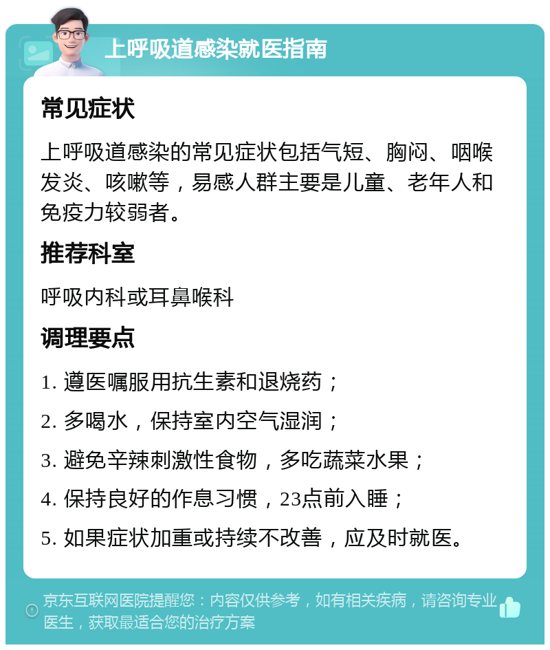 上呼吸道感染就医指南 常见症状 上呼吸道感染的常见症状包括气短、胸闷、咽喉发炎、咳嗽等，易感人群主要是儿童、老年人和免疫力较弱者。 推荐科室 呼吸内科或耳鼻喉科 调理要点 1. 遵医嘱服用抗生素和退烧药； 2. 多喝水，保持室内空气湿润； 3. 避免辛辣刺激性食物，多吃蔬菜水果； 4. 保持良好的作息习惯，23点前入睡； 5. 如果症状加重或持续不改善，应及时就医。