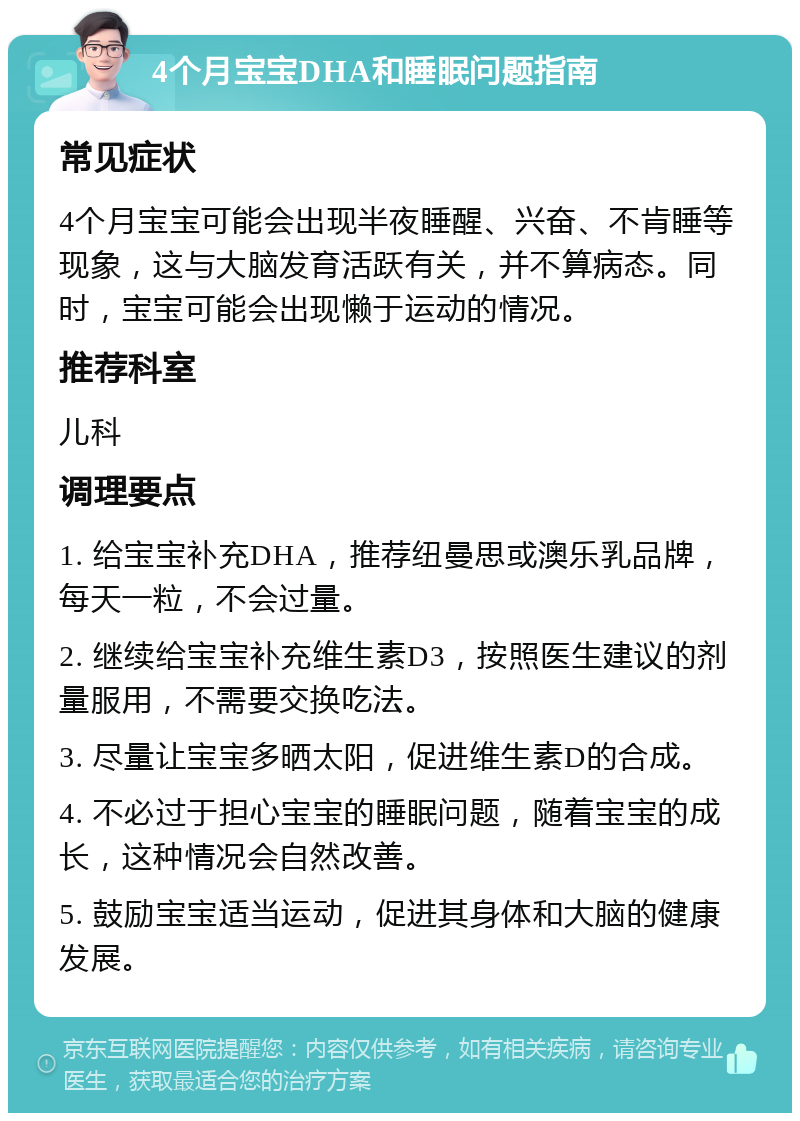 4个月宝宝DHA和睡眠问题指南 常见症状 4个月宝宝可能会出现半夜睡醒、兴奋、不肯睡等现象，这与大脑发育活跃有关，并不算病态。同时，宝宝可能会出现懒于运动的情况。 推荐科室 儿科 调理要点 1. 给宝宝补充DHA，推荐纽曼思或澳乐乳品牌，每天一粒，不会过量。 2. 继续给宝宝补充维生素D3，按照医生建议的剂量服用，不需要交换吃法。 3. 尽量让宝宝多晒太阳，促进维生素D的合成。 4. 不必过于担心宝宝的睡眠问题，随着宝宝的成长，这种情况会自然改善。 5. 鼓励宝宝适当运动，促进其身体和大脑的健康发展。