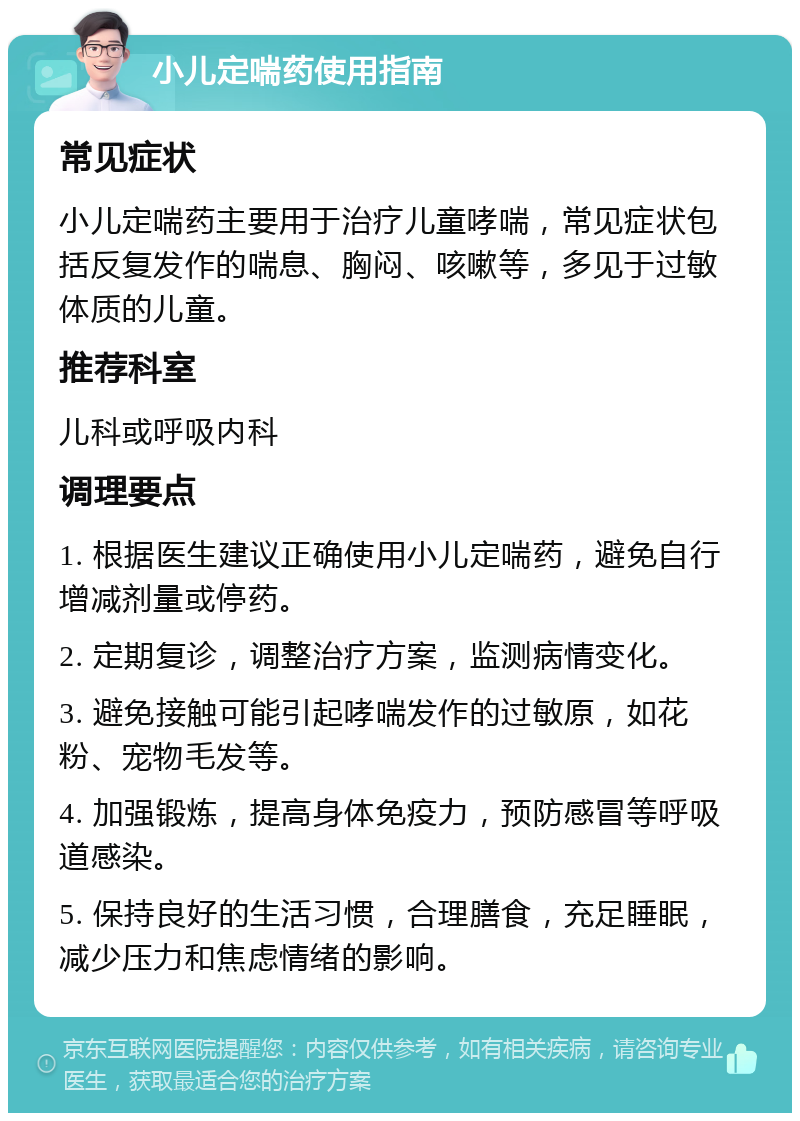 小儿定喘药使用指南 常见症状 小儿定喘药主要用于治疗儿童哮喘，常见症状包括反复发作的喘息、胸闷、咳嗽等，多见于过敏体质的儿童。 推荐科室 儿科或呼吸内科 调理要点 1. 根据医生建议正确使用小儿定喘药，避免自行增减剂量或停药。 2. 定期复诊，调整治疗方案，监测病情变化。 3. 避免接触可能引起哮喘发作的过敏原，如花粉、宠物毛发等。 4. 加强锻炼，提高身体免疫力，预防感冒等呼吸道感染。 5. 保持良好的生活习惯，合理膳食，充足睡眠，减少压力和焦虑情绪的影响。