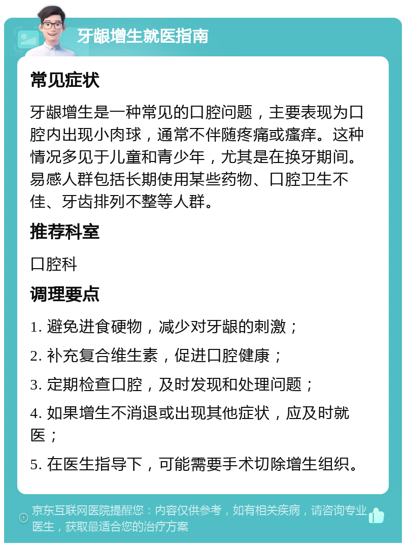 牙龈增生就医指南 常见症状 牙龈增生是一种常见的口腔问题，主要表现为口腔内出现小肉球，通常不伴随疼痛或瘙痒。这种情况多见于儿童和青少年，尤其是在换牙期间。易感人群包括长期使用某些药物、口腔卫生不佳、牙齿排列不整等人群。 推荐科室 口腔科 调理要点 1. 避免进食硬物，减少对牙龈的刺激； 2. 补充复合维生素，促进口腔健康； 3. 定期检查口腔，及时发现和处理问题； 4. 如果增生不消退或出现其他症状，应及时就医； 5. 在医生指导下，可能需要手术切除增生组织。