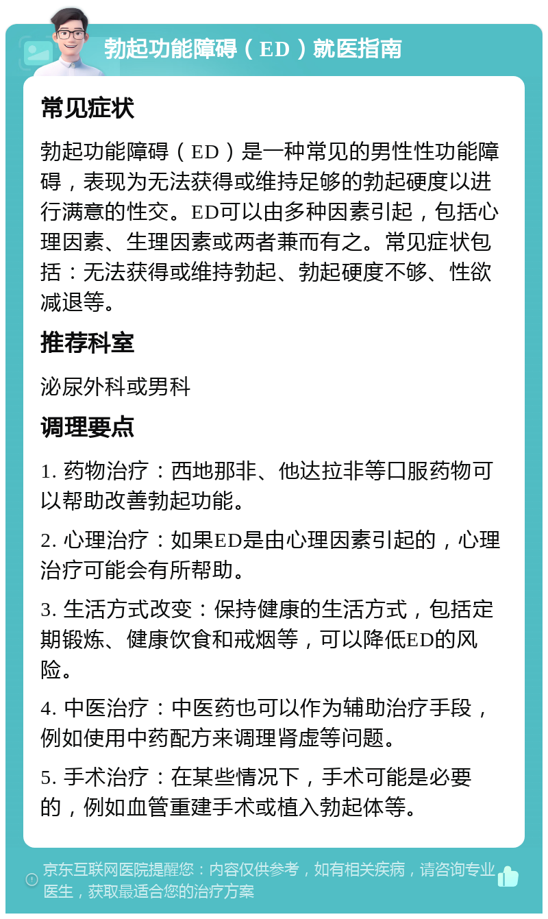 勃起功能障碍（ED）就医指南 常见症状 勃起功能障碍（ED）是一种常见的男性性功能障碍，表现为无法获得或维持足够的勃起硬度以进行满意的性交。ED可以由多种因素引起，包括心理因素、生理因素或两者兼而有之。常见症状包括：无法获得或维持勃起、勃起硬度不够、性欲减退等。 推荐科室 泌尿外科或男科 调理要点 1. 药物治疗：西地那非、他达拉非等口服药物可以帮助改善勃起功能。 2. 心理治疗：如果ED是由心理因素引起的，心理治疗可能会有所帮助。 3. 生活方式改变：保持健康的生活方式，包括定期锻炼、健康饮食和戒烟等，可以降低ED的风险。 4. 中医治疗：中医药也可以作为辅助治疗手段，例如使用中药配方来调理肾虚等问题。 5. 手术治疗：在某些情况下，手术可能是必要的，例如血管重建手术或植入勃起体等。