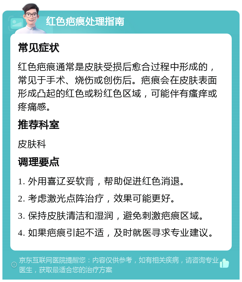 红色疤痕处理指南 常见症状 红色疤痕通常是皮肤受损后愈合过程中形成的，常见于手术、烧伤或创伤后。疤痕会在皮肤表面形成凸起的红色或粉红色区域，可能伴有瘙痒或疼痛感。 推荐科室 皮肤科 调理要点 1. 外用喜辽妥软膏，帮助促进红色消退。 2. 考虑激光点阵治疗，效果可能更好。 3. 保持皮肤清洁和湿润，避免刺激疤痕区域。 4. 如果疤痕引起不适，及时就医寻求专业建议。