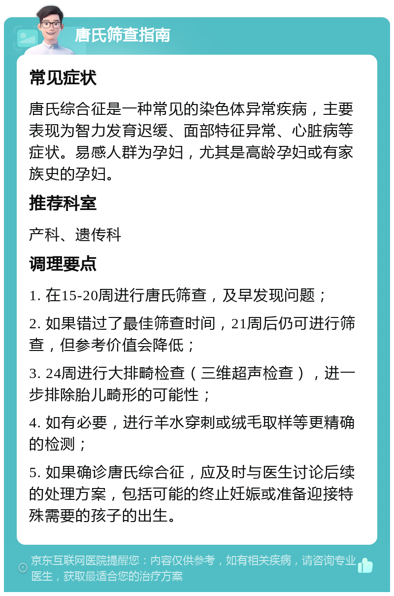 唐氏筛查指南 常见症状 唐氏综合征是一种常见的染色体异常疾病，主要表现为智力发育迟缓、面部特征异常、心脏病等症状。易感人群为孕妇，尤其是高龄孕妇或有家族史的孕妇。 推荐科室 产科、遗传科 调理要点 1. 在15-20周进行唐氏筛查，及早发现问题； 2. 如果错过了最佳筛查时间，21周后仍可进行筛查，但参考价值会降低； 3. 24周进行大排畸检查（三维超声检查），进一步排除胎儿畸形的可能性； 4. 如有必要，进行羊水穿刺或绒毛取样等更精确的检测； 5. 如果确诊唐氏综合征，应及时与医生讨论后续的处理方案，包括可能的终止妊娠或准备迎接特殊需要的孩子的出生。