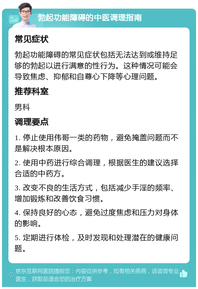 勃起功能障碍的中医调理指南 常见症状 勃起功能障碍的常见症状包括无法达到或维持足够的勃起以进行满意的性行为。这种情况可能会导致焦虑、抑郁和自尊心下降等心理问题。 推荐科室 男科 调理要点 1. 停止使用伟哥一类的药物，避免掩盖问题而不是解决根本原因。 2. 使用中药进行综合调理，根据医生的建议选择合适的中药方。 3. 改变不良的生活方式，包括减少手淫的频率、增加锻炼和改善饮食习惯。 4. 保持良好的心态，避免过度焦虑和压力对身体的影响。 5. 定期进行体检，及时发现和处理潜在的健康问题。