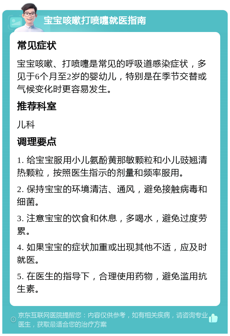 宝宝咳嗽打喷嚏就医指南 常见症状 宝宝咳嗽、打喷嚏是常见的呼吸道感染症状，多见于6个月至2岁的婴幼儿，特别是在季节交替或气候变化时更容易发生。 推荐科室 儿科 调理要点 1. 给宝宝服用小儿氨酚黄那敏颗粒和小儿豉翘清热颗粒，按照医生指示的剂量和频率服用。 2. 保持宝宝的环境清洁、通风，避免接触病毒和细菌。 3. 注意宝宝的饮食和休息，多喝水，避免过度劳累。 4. 如果宝宝的症状加重或出现其他不适，应及时就医。 5. 在医生的指导下，合理使用药物，避免滥用抗生素。