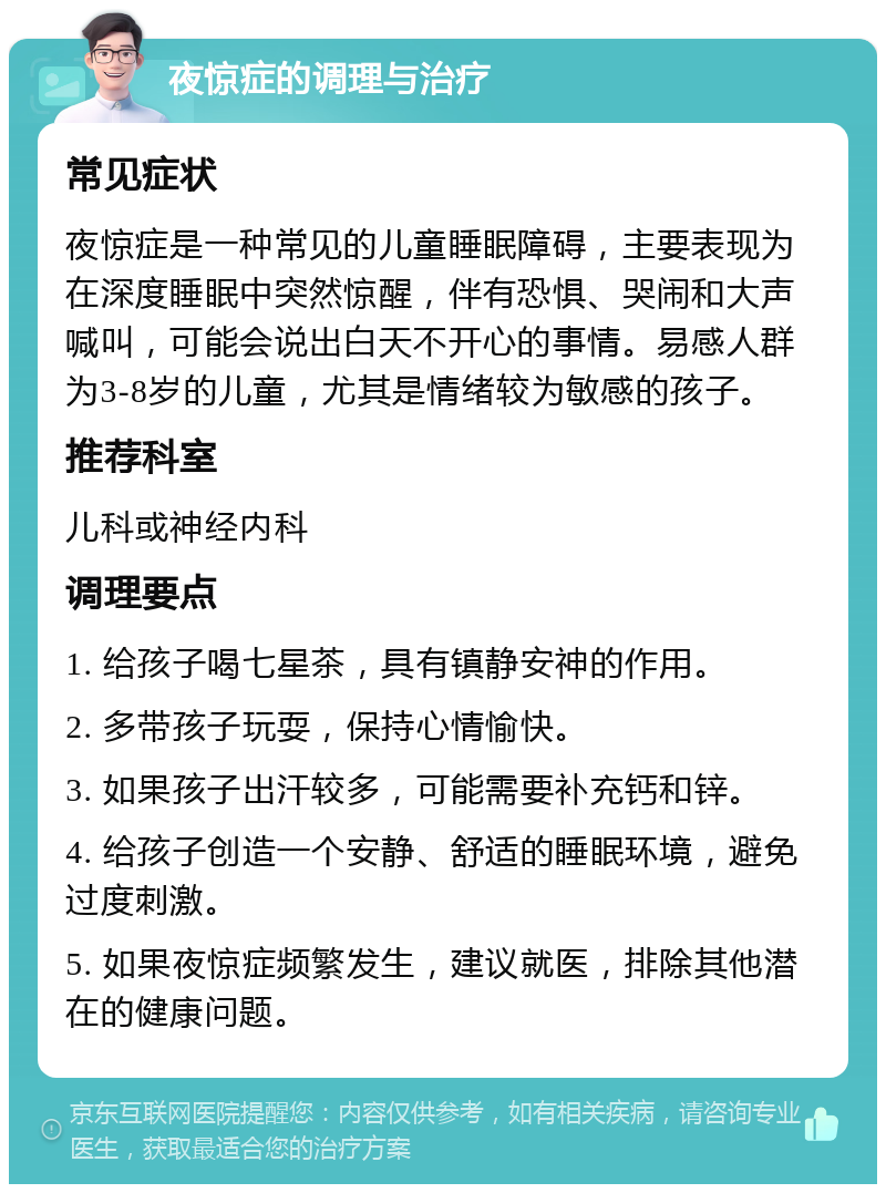 夜惊症的调理与治疗 常见症状 夜惊症是一种常见的儿童睡眠障碍，主要表现为在深度睡眠中突然惊醒，伴有恐惧、哭闹和大声喊叫，可能会说出白天不开心的事情。易感人群为3-8岁的儿童，尤其是情绪较为敏感的孩子。 推荐科室 儿科或神经内科 调理要点 1. 给孩子喝七星茶，具有镇静安神的作用。 2. 多带孩子玩耍，保持心情愉快。 3. 如果孩子出汗较多，可能需要补充钙和锌。 4. 给孩子创造一个安静、舒适的睡眠环境，避免过度刺激。 5. 如果夜惊症频繁发生，建议就医，排除其他潜在的健康问题。