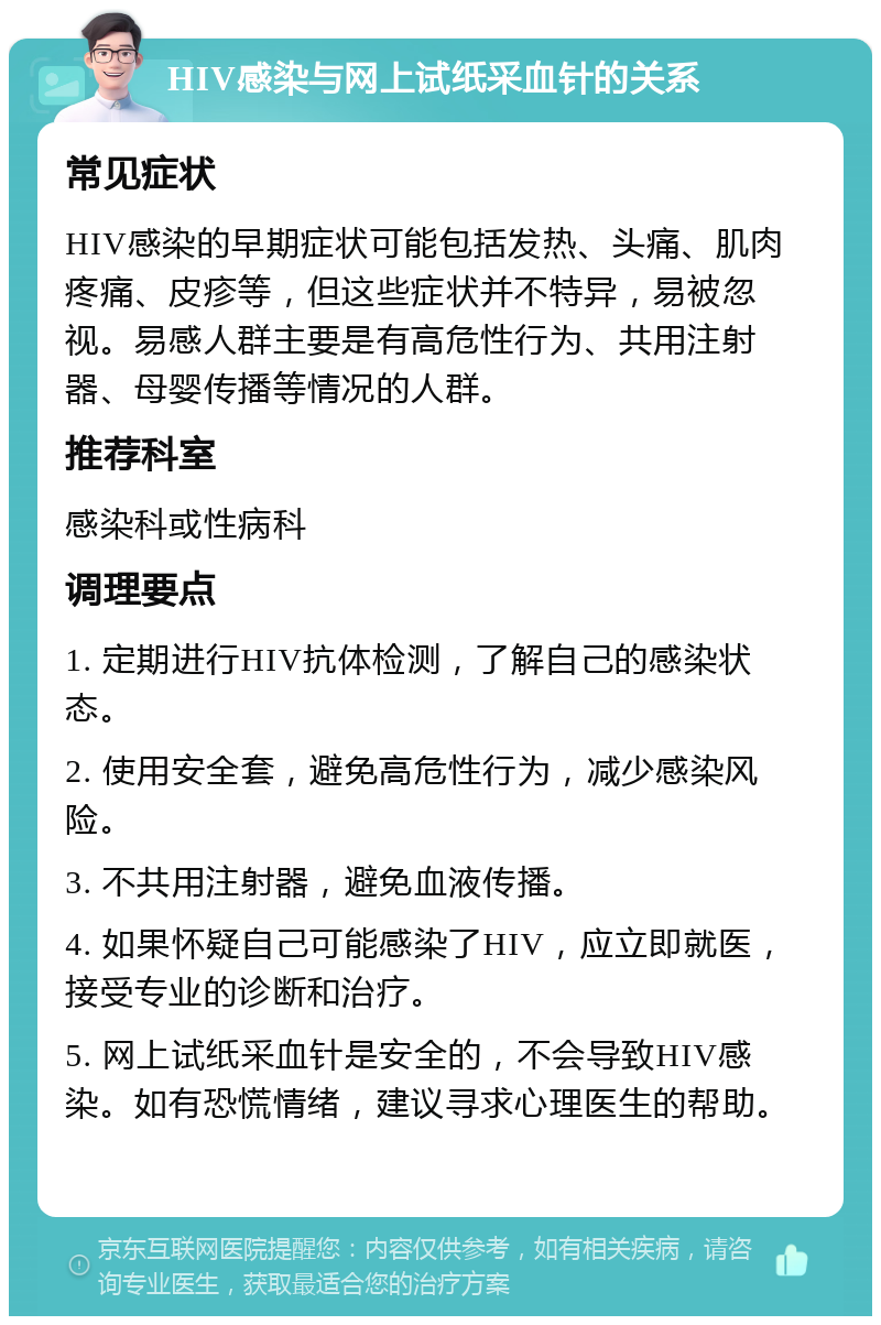 HIV感染与网上试纸采血针的关系 常见症状 HIV感染的早期症状可能包括发热、头痛、肌肉疼痛、皮疹等，但这些症状并不特异，易被忽视。易感人群主要是有高危性行为、共用注射器、母婴传播等情况的人群。 推荐科室 感染科或性病科 调理要点 1. 定期进行HIV抗体检测，了解自己的感染状态。 2. 使用安全套，避免高危性行为，减少感染风险。 3. 不共用注射器，避免血液传播。 4. 如果怀疑自己可能感染了HIV，应立即就医，接受专业的诊断和治疗。 5. 网上试纸采血针是安全的，不会导致HIV感染。如有恐慌情绪，建议寻求心理医生的帮助。