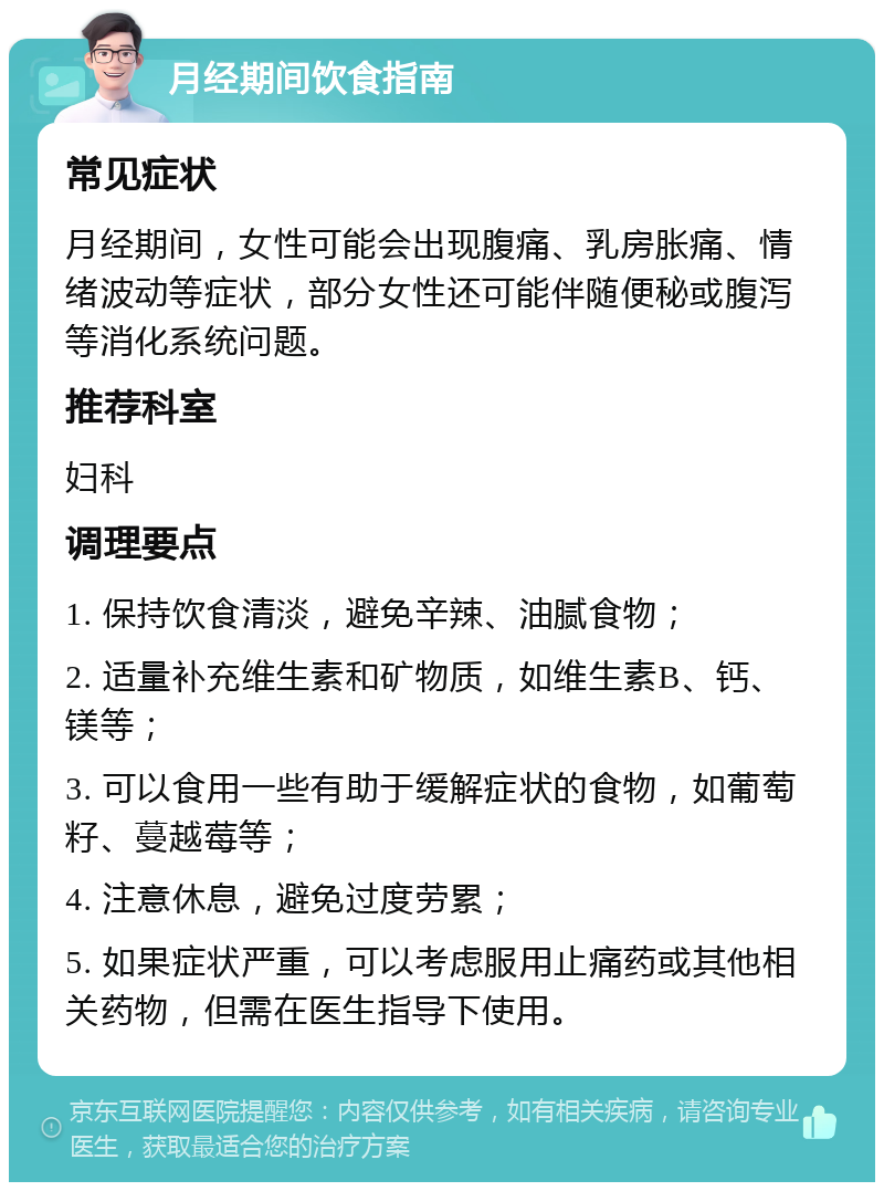 月经期间饮食指南 常见症状 月经期间，女性可能会出现腹痛、乳房胀痛、情绪波动等症状，部分女性还可能伴随便秘或腹泻等消化系统问题。 推荐科室 妇科 调理要点 1. 保持饮食清淡，避免辛辣、油腻食物； 2. 适量补充维生素和矿物质，如维生素B、钙、镁等； 3. 可以食用一些有助于缓解症状的食物，如葡萄籽、蔓越莓等； 4. 注意休息，避免过度劳累； 5. 如果症状严重，可以考虑服用止痛药或其他相关药物，但需在医生指导下使用。