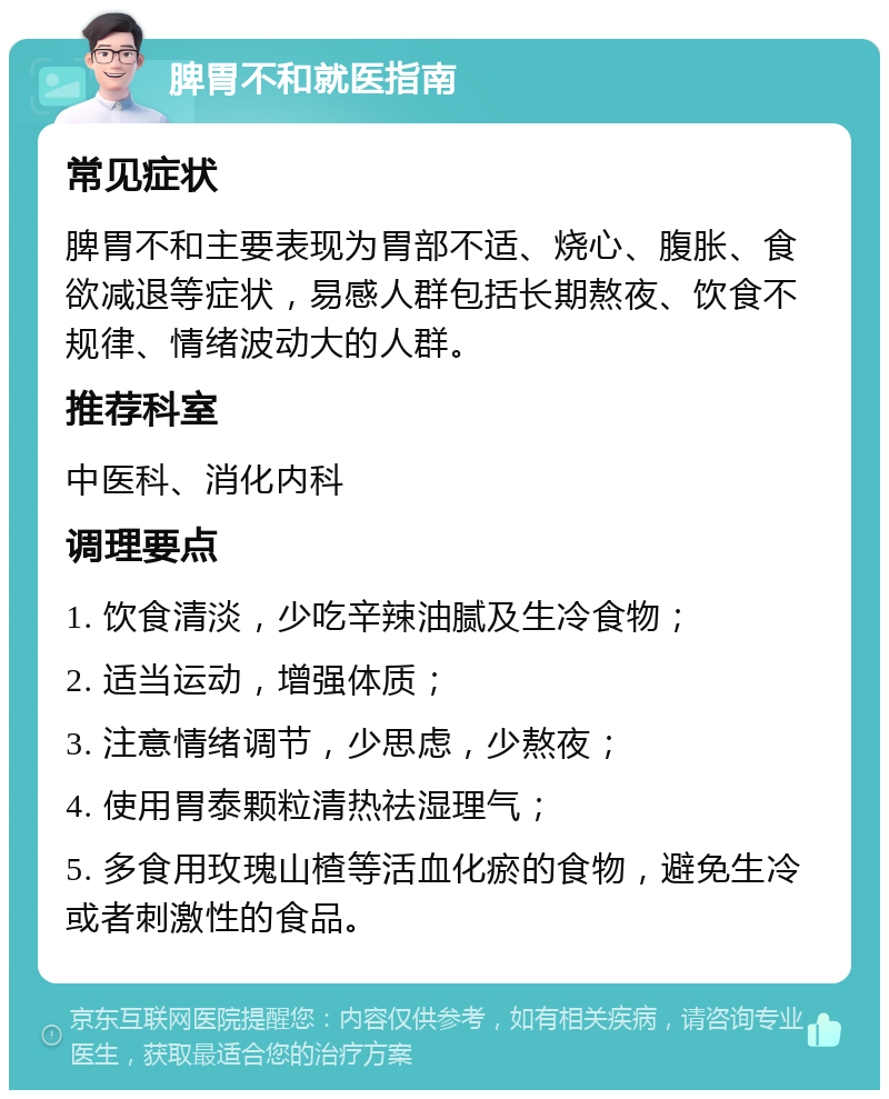 脾胃不和就医指南 常见症状 脾胃不和主要表现为胃部不适、烧心、腹胀、食欲减退等症状，易感人群包括长期熬夜、饮食不规律、情绪波动大的人群。 推荐科室 中医科、消化内科 调理要点 1. 饮食清淡，少吃辛辣油腻及生冷食物； 2. 适当运动，增强体质； 3. 注意情绪调节，少思虑，少熬夜； 4. 使用胃泰颗粒清热祛湿理气； 5. 多食用玫瑰山楂等活血化瘀的食物，避免生冷或者刺激性的食品。