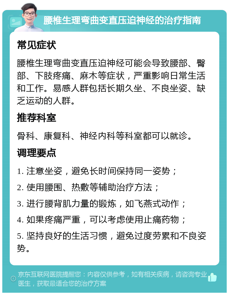 腰椎生理弯曲变直压迫神经的治疗指南 常见症状 腰椎生理弯曲变直压迫神经可能会导致腰部、臀部、下肢疼痛、麻木等症状，严重影响日常生活和工作。易感人群包括长期久坐、不良坐姿、缺乏运动的人群。 推荐科室 骨科、康复科、神经内科等科室都可以就诊。 调理要点 1. 注意坐姿，避免长时间保持同一姿势； 2. 使用腰围、热敷等辅助治疗方法； 3. 进行腰背肌力量的锻炼，如飞燕式动作； 4. 如果疼痛严重，可以考虑使用止痛药物； 5. 坚持良好的生活习惯，避免过度劳累和不良姿势。