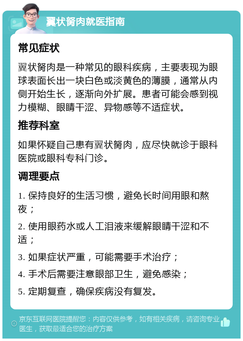 翼状胬肉就医指南 常见症状 翼状胬肉是一种常见的眼科疾病，主要表现为眼球表面长出一块白色或淡黄色的薄膜，通常从内侧开始生长，逐渐向外扩展。患者可能会感到视力模糊、眼睛干涩、异物感等不适症状。 推荐科室 如果怀疑自己患有翼状胬肉，应尽快就诊于眼科医院或眼科专科门诊。 调理要点 1. 保持良好的生活习惯，避免长时间用眼和熬夜； 2. 使用眼药水或人工泪液来缓解眼睛干涩和不适； 3. 如果症状严重，可能需要手术治疗； 4. 手术后需要注意眼部卫生，避免感染； 5. 定期复查，确保疾病没有复发。