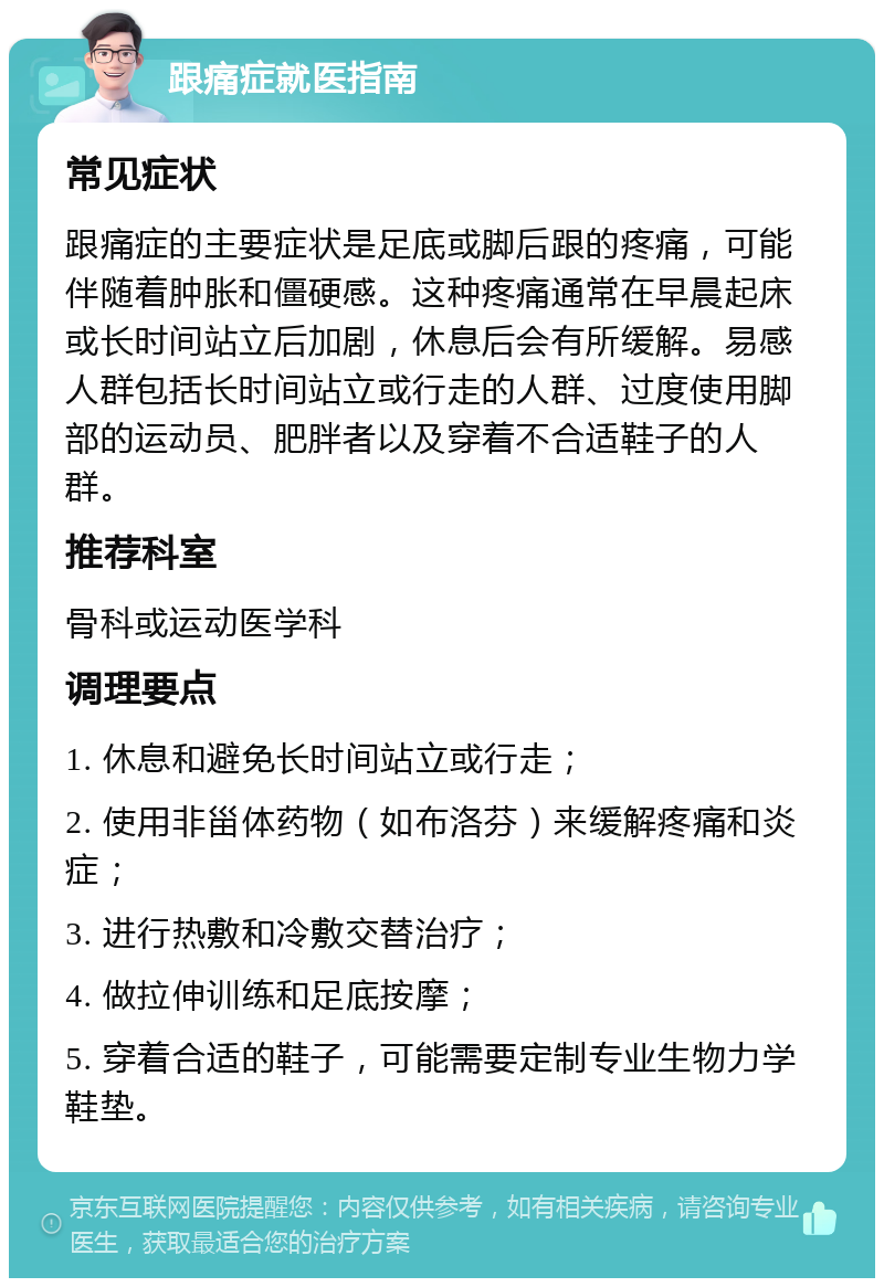 跟痛症就医指南 常见症状 跟痛症的主要症状是足底或脚后跟的疼痛，可能伴随着肿胀和僵硬感。这种疼痛通常在早晨起床或长时间站立后加剧，休息后会有所缓解。易感人群包括长时间站立或行走的人群、过度使用脚部的运动员、肥胖者以及穿着不合适鞋子的人群。 推荐科室 骨科或运动医学科 调理要点 1. 休息和避免长时间站立或行走； 2. 使用非甾体药物（如布洛芬）来缓解疼痛和炎症； 3. 进行热敷和冷敷交替治疗； 4. 做拉伸训练和足底按摩； 5. 穿着合适的鞋子，可能需要定制专业生物力学鞋垫。