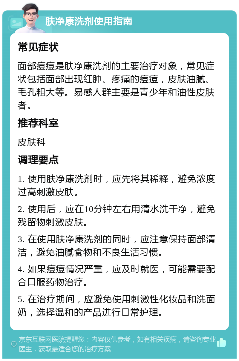 肤净康洗剂使用指南 常见症状 面部痘痘是肤净康洗剂的主要治疗对象，常见症状包括面部出现红肿、疼痛的痘痘，皮肤油腻、毛孔粗大等。易感人群主要是青少年和油性皮肤者。 推荐科室 皮肤科 调理要点 1. 使用肤净康洗剂时，应先将其稀释，避免浓度过高刺激皮肤。 2. 使用后，应在10分钟左右用清水洗干净，避免残留物刺激皮肤。 3. 在使用肤净康洗剂的同时，应注意保持面部清洁，避免油腻食物和不良生活习惯。 4. 如果痘痘情况严重，应及时就医，可能需要配合口服药物治疗。 5. 在治疗期间，应避免使用刺激性化妆品和洗面奶，选择温和的产品进行日常护理。