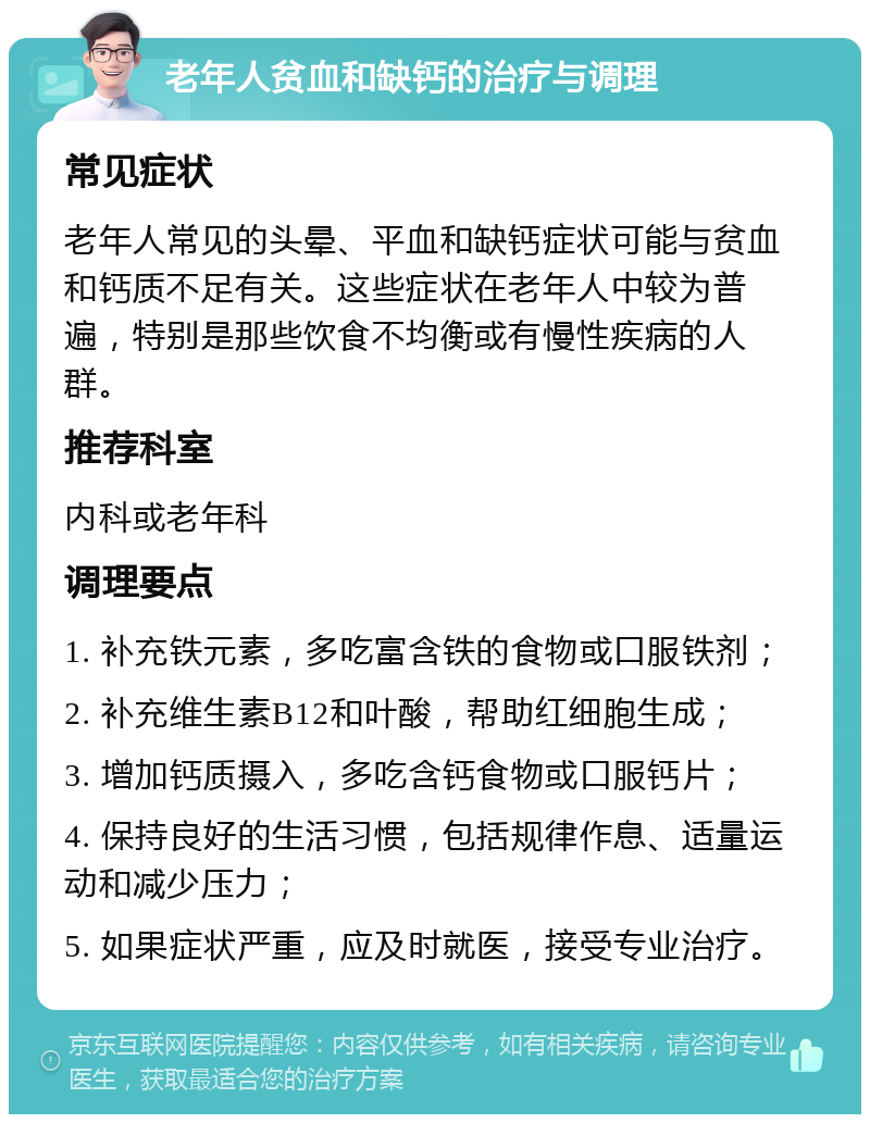 老年人贫血和缺钙的治疗与调理 常见症状 老年人常见的头晕、平血和缺钙症状可能与贫血和钙质不足有关。这些症状在老年人中较为普遍，特别是那些饮食不均衡或有慢性疾病的人群。 推荐科室 内科或老年科 调理要点 1. 补充铁元素，多吃富含铁的食物或口服铁剂； 2. 补充维生素B12和叶酸，帮助红细胞生成； 3. 增加钙质摄入，多吃含钙食物或口服钙片； 4. 保持良好的生活习惯，包括规律作息、适量运动和减少压力； 5. 如果症状严重，应及时就医，接受专业治疗。