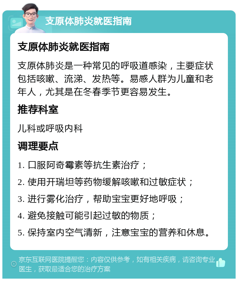 支原体肺炎就医指南 支原体肺炎就医指南 支原体肺炎是一种常见的呼吸道感染，主要症状包括咳嗽、流涕、发热等。易感人群为儿童和老年人，尤其是在冬春季节更容易发生。 推荐科室 儿科或呼吸内科 调理要点 1. 口服阿奇霉素等抗生素治疗； 2. 使用开瑞坦等药物缓解咳嗽和过敏症状； 3. 进行雾化治疗，帮助宝宝更好地呼吸； 4. 避免接触可能引起过敏的物质； 5. 保持室内空气清新，注意宝宝的营养和休息。