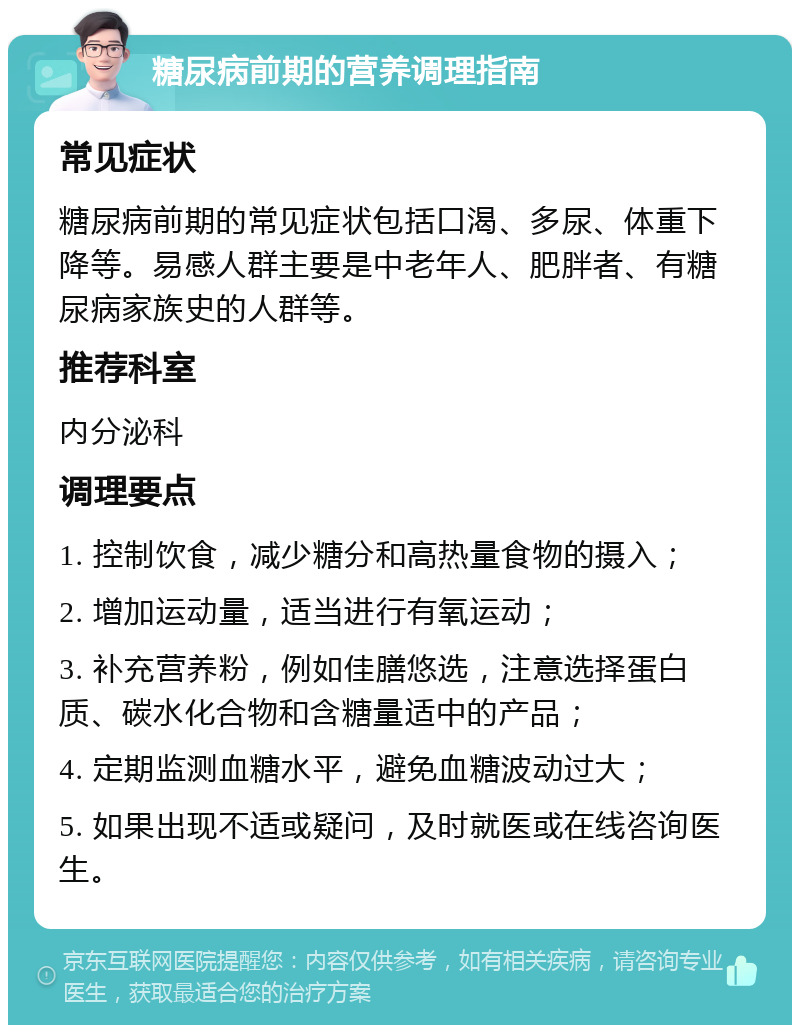 糖尿病前期的营养调理指南 常见症状 糖尿病前期的常见症状包括口渴、多尿、体重下降等。易感人群主要是中老年人、肥胖者、有糖尿病家族史的人群等。 推荐科室 内分泌科 调理要点 1. 控制饮食，减少糖分和高热量食物的摄入； 2. 增加运动量，适当进行有氧运动； 3. 补充营养粉，例如佳膳悠选，注意选择蛋白质、碳水化合物和含糖量适中的产品； 4. 定期监测血糖水平，避免血糖波动过大； 5. 如果出现不适或疑问，及时就医或在线咨询医生。