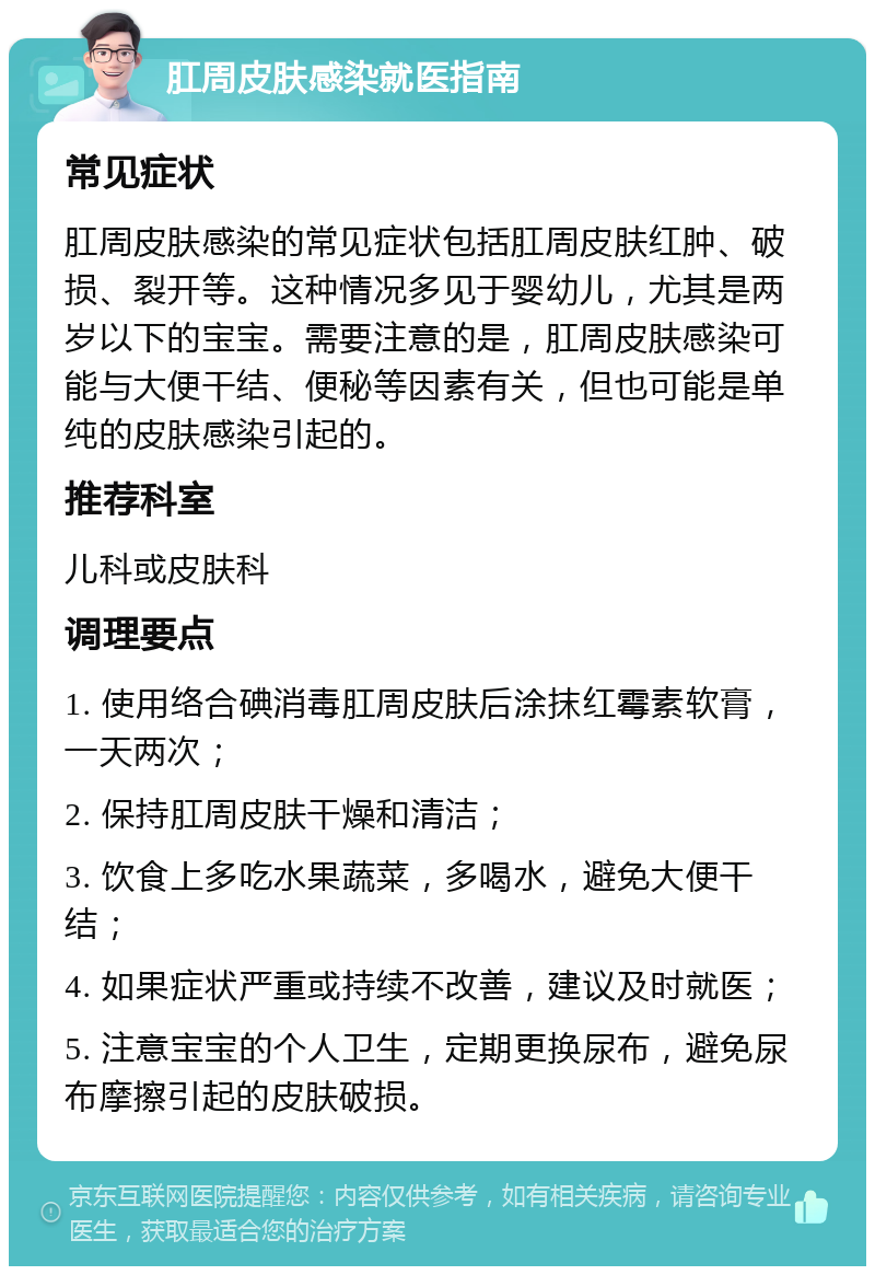 肛周皮肤感染就医指南 常见症状 肛周皮肤感染的常见症状包括肛周皮肤红肿、破损、裂开等。这种情况多见于婴幼儿，尤其是两岁以下的宝宝。需要注意的是，肛周皮肤感染可能与大便干结、便秘等因素有关，但也可能是单纯的皮肤感染引起的。 推荐科室 儿科或皮肤科 调理要点 1. 使用络合碘消毒肛周皮肤后涂抹红霉素软膏，一天两次； 2. 保持肛周皮肤干燥和清洁； 3. 饮食上多吃水果蔬菜，多喝水，避免大便干结； 4. 如果症状严重或持续不改善，建议及时就医； 5. 注意宝宝的个人卫生，定期更换尿布，避免尿布摩擦引起的皮肤破损。